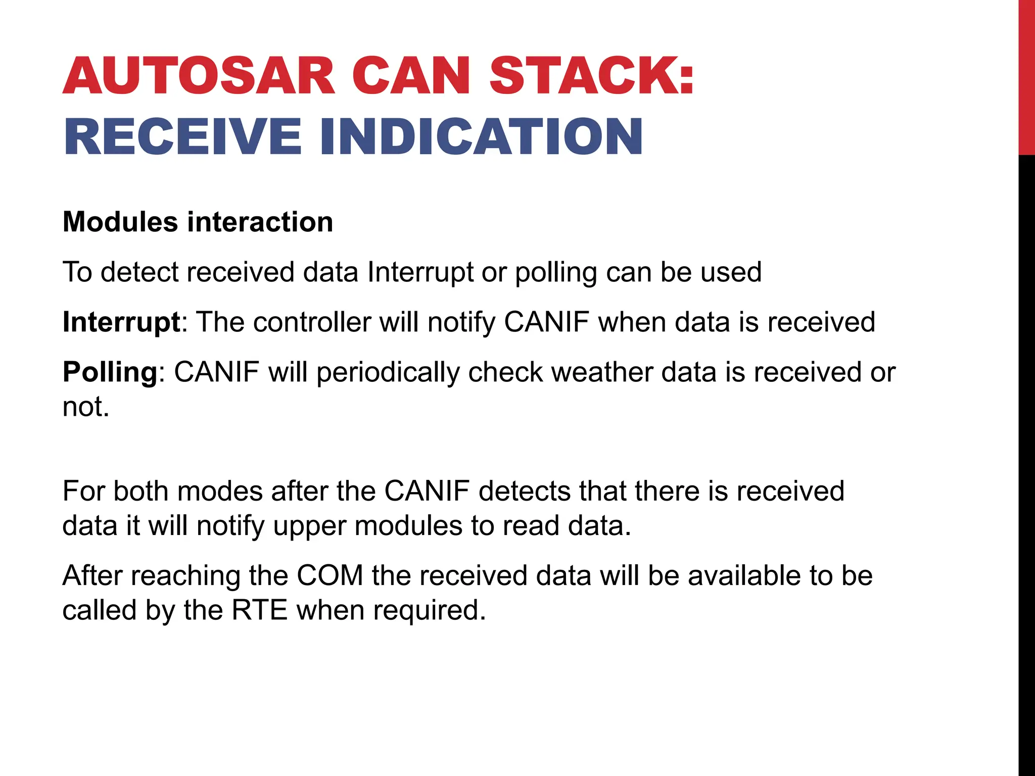 Modules interaction
To detect received data Interrupt or polling can be used
Interrupt: The controller will notify CANIF when data is received
Polling: CANIF will periodically check weather data is received or
not.
For both modes after the CANIF detects that there is received
data it will notify upper modules to read data.
After reaching the COM the received data will be available to be
called by the RTE when required.
AUTOSAR CAN STACK:
RECEIVE INDICATION
 
