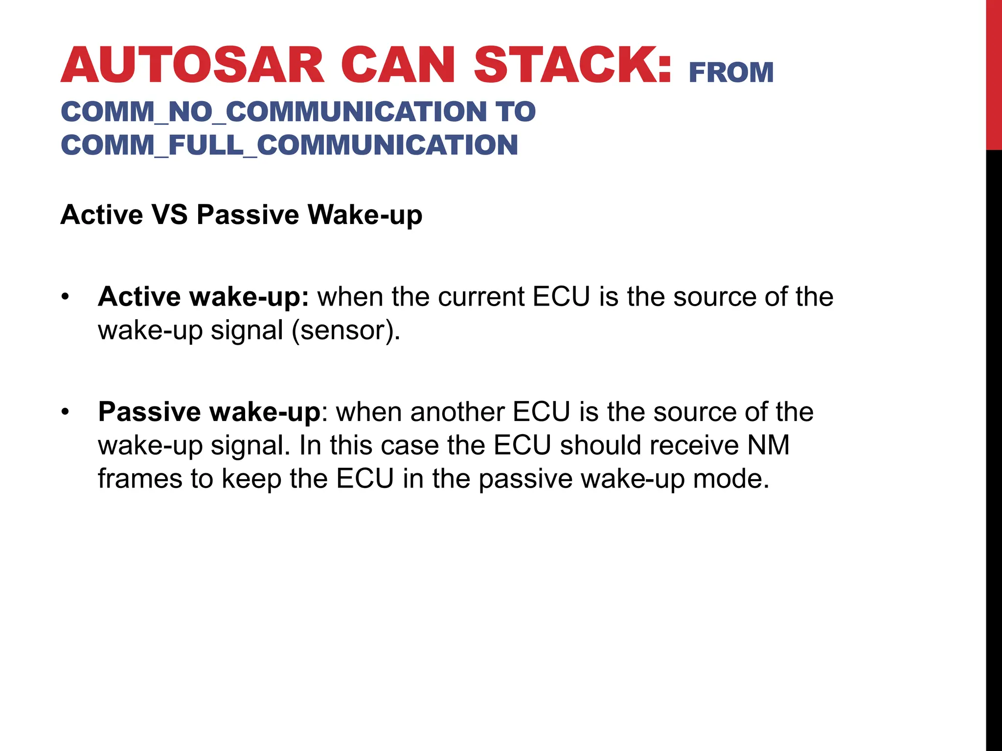 Active VS Passive Wake-up
• Active wake-up: when the current ECU is the source of the
wake-up signal (sensor).
• Passive wake-up: when another ECU is the source of the
wake-up signal. In this case the ECU should receive NM
frames to keep the ECU in the passive wake-up mode.
AUTOSAR CAN STACK: FROM
COMM_NO_COMMUNICATION TO
COMM_FULL_COMMUNICATION
 
