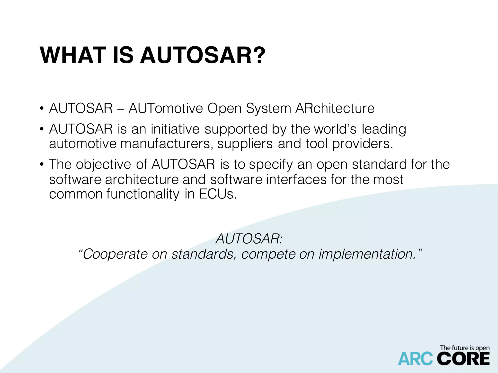 WHAT IS AUTOSAR?
• AUTOSAR – AUTomotive Open System ARchitecture
• AUTOSAR is an initiative supported by the world’s leading
automotive manufacturers, suppliers and tool providers.
• The objective of AUTOSAR is to specify an open standard for the
software architecture and software interfaces for the most
common functionality in ECUs.
AUTOSAR:
“Cooperate on standards, compete on implementation.”