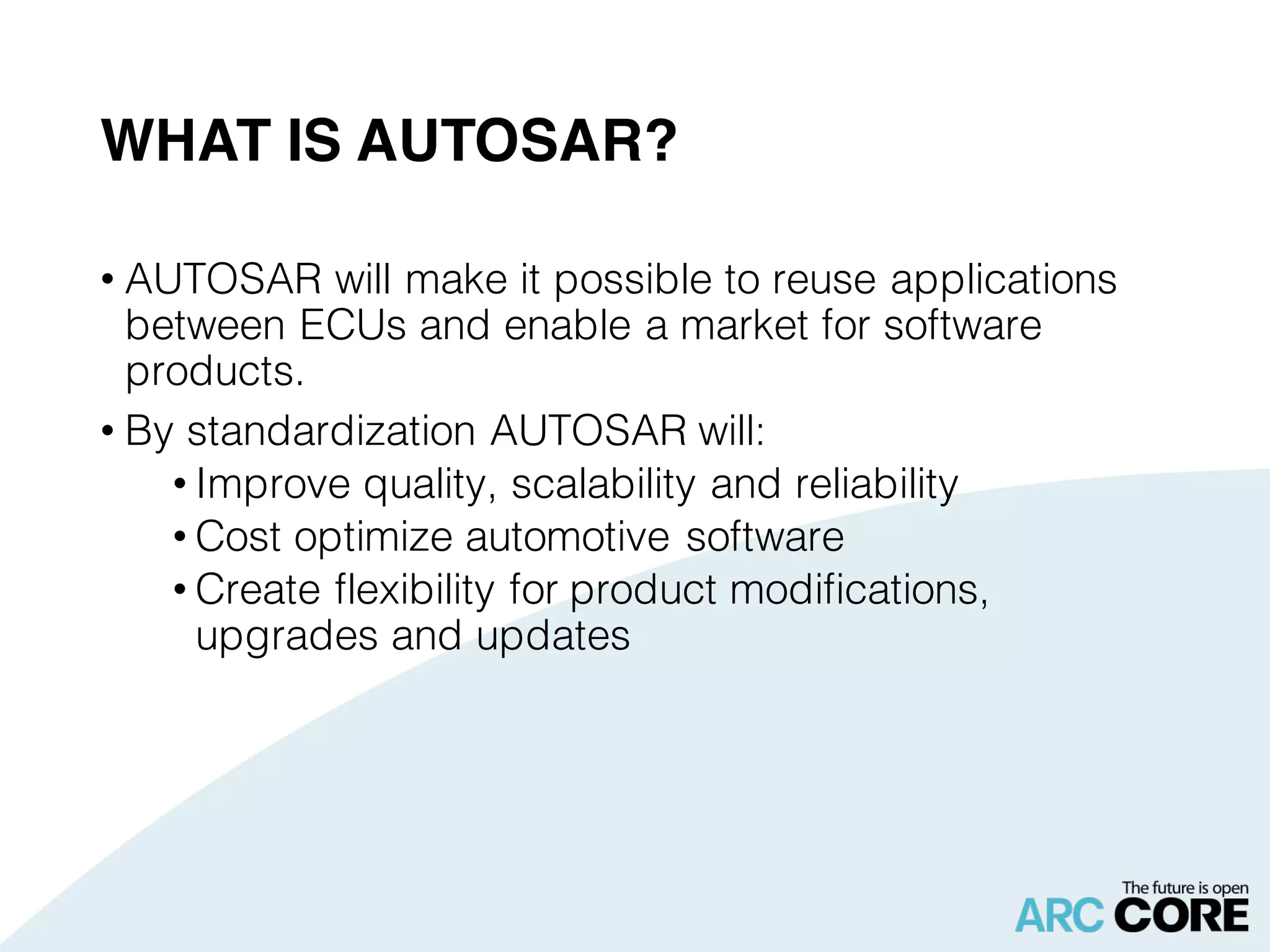 WHAT IS AUTOSAR?
• AUTOSAR will make it possible to reuse applications
between ECUs and enable a market for software
products.
• By standardization AUTOSAR will:
• Improve quality, scalability and reliability
• Cost optimize automotive software
• Create flexibility for product modifications,
upgrades and updates