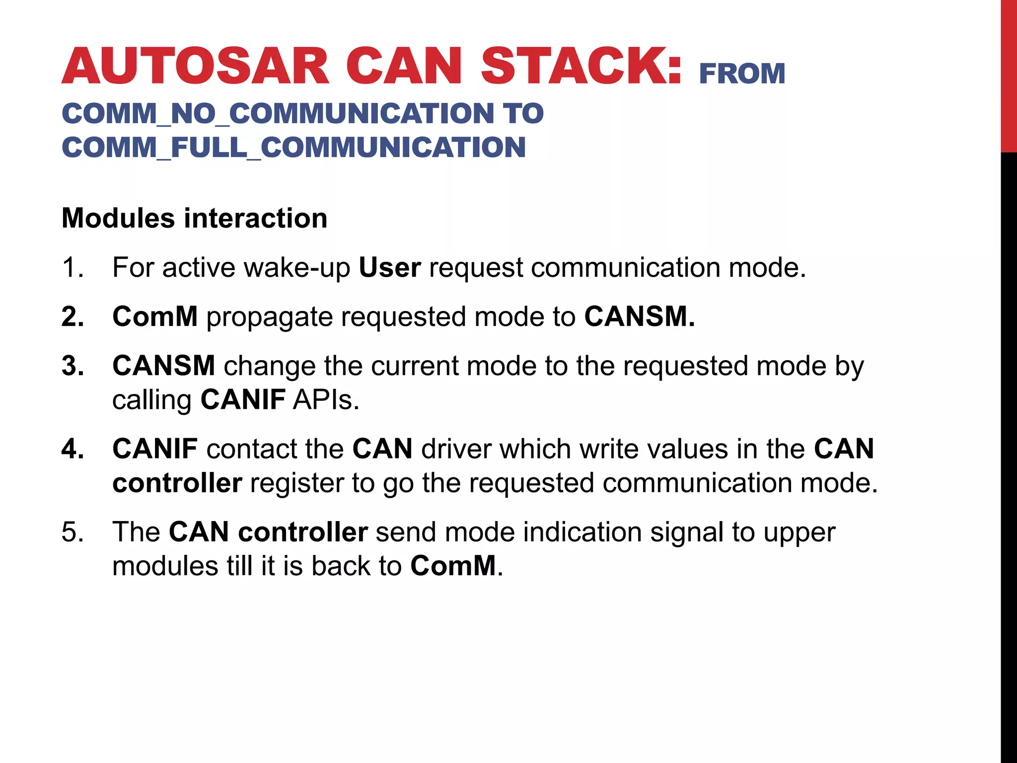 Modules interaction
1. For active wake-up User request communication mode.
2. ComM propagate requested mode to CANSM.
3. CANSM change the current mode to the requested mode by
calling CANIF APIs.
4. CANIF contact the CAN driver which write values in the CAN
controller register to go the requested communication mode.
5. The CAN controller send mode indication signal to upper
modules till it is back to ComM.
AUTOSAR CAN STACK: FROM
COMM_NO_COMMUNICATION TO
COMM_FULL_COMMUNICATION
 