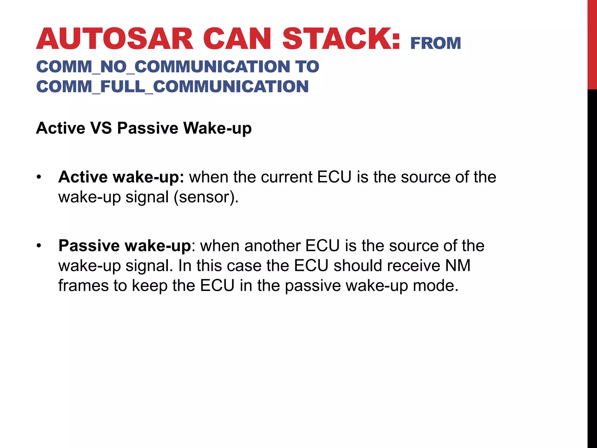 Active VS Passive Wake-up
• Active wake-up: when the current ECU is the source of the
wake-up signal (sensor).
• Passive wake-up: when another ECU is the source of the
wake-up signal. In this case the ECU should receive NM
frames to keep the ECU in the passive wake-up mode.
AUTOSAR CAN STACK: FROM
COMM_NO_COMMUNICATION TO
COMM_FULL_COMMUNICATION
 
