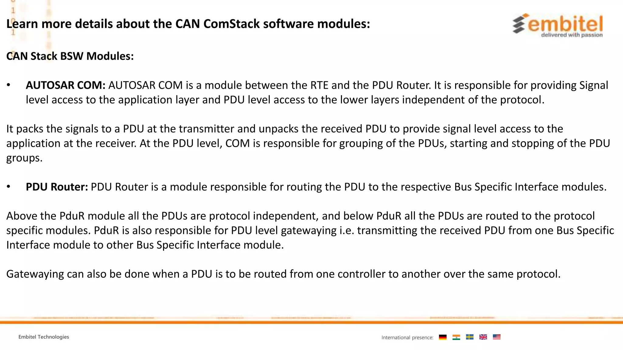 Embitel Technologies International presence:
Learn more details about the CAN ComStack software modules:
CAN Stack BSW Modules:
• AUTOSAR COM: AUTOSAR COM is a module between the RTE and the PDU Router. It is responsible for providing Signal
level access to the application layer and PDU level access to the lower layers independent of the protocol.
It packs the signals to a PDU at the transmitter and unpacks the received PDU to provide signal level access to the
application at the receiver. At the PDU level, COM is responsible for grouping of the PDUs, starting and stopping of the PDU
groups.
• PDU Router: PDU Router is a module responsible for routing the PDU to the respective Bus Specific Interface modules.
Above the PduR module all the PDUs are protocol independent, and below PduR all the PDUs are routed to the protocol
specific modules. PduR is also responsible for PDU level gatewaying i.e. transmitting the received PDU from one Bus Specific
Interface module to other Bus Specific Interface module.
Gatewaying can also be done when a PDU is to be routed from one controller to another over the same protocol.
 