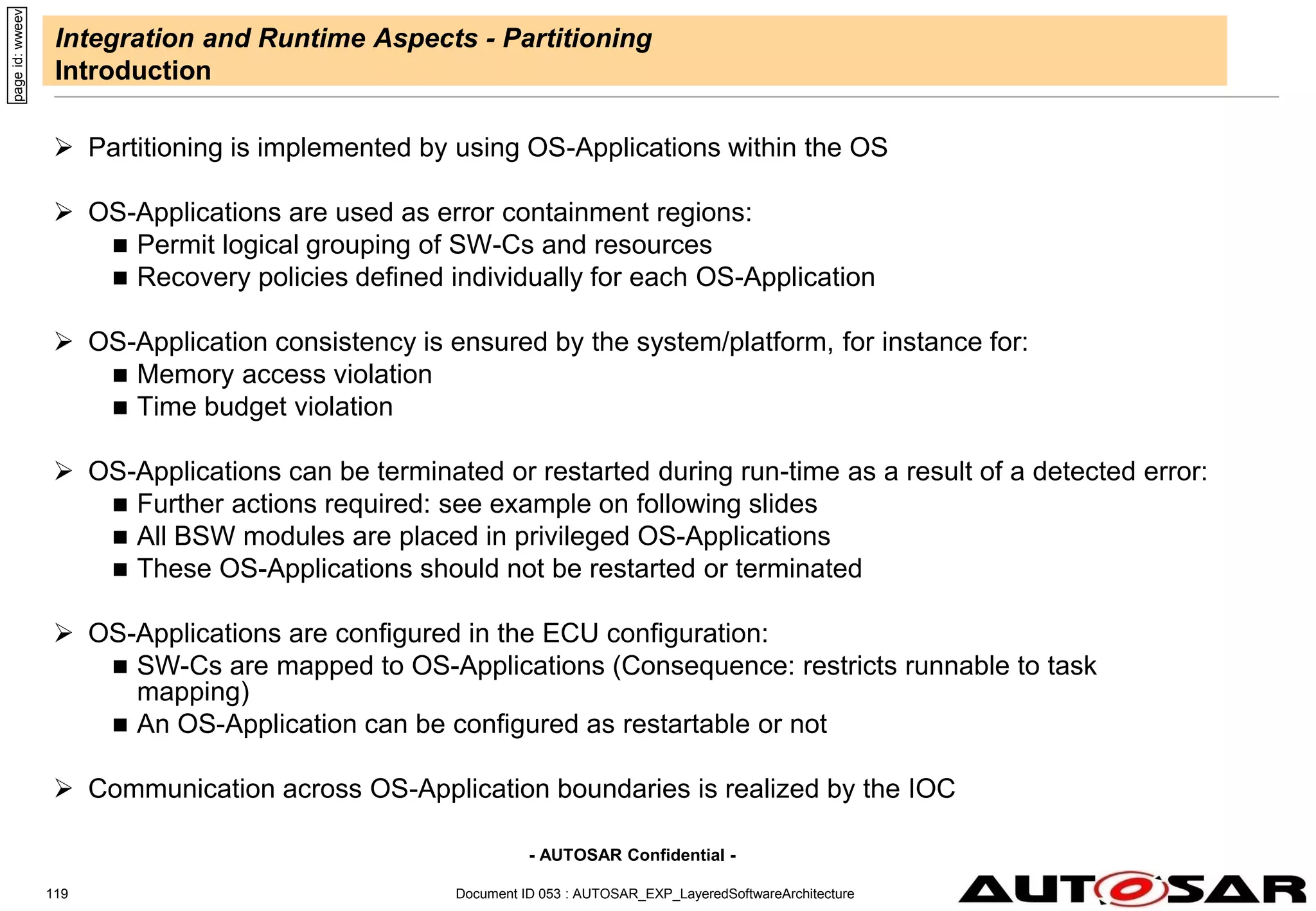 - AUTOSAR Confidential -
Document ID 053 : AUTOSAR_EXP_LayeredSoftwareArchitecture
119
Integration and Runtime Aspects - Partitioning
Introduction
 Partitioning is implemented by using OS-Applications within the OS
 OS-Applications are used as error containment regions:
 Permit logical grouping of SW-Cs and resources
 Recovery policies defined individually for each OS-Application
 OS-Application consistency is ensured by the system/platform, for instance for:
 Memory access violation
 Time budget violation
 OS-Applications can be terminated or restarted during run-time as a result of a detected error:
 Further actions required: see example on following slides
 All BSW modules are placed in privileged OS-Applications
 These OS-Applications should not be restarted or terminated
 OS-Applications are configured in the ECU configuration:
 SW-Cs are mapped to OS-Applications (Consequence: restricts runnable to task
mapping)
 An OS-Application can be configured as restartable or not
 Communication across OS-Application boundaries is realized by the IOC
page
id:
wweev
 