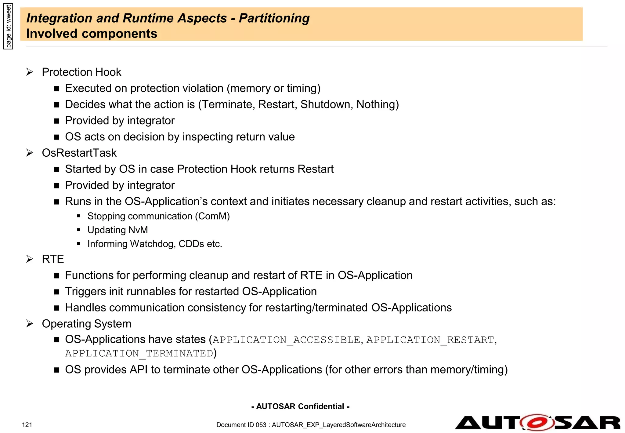- AUTOSAR Confidential -
Document ID 053 : AUTOSAR_EXP_LayeredSoftwareArchitecture
121
Integration and Runtime Aspects - Partitioning
Involved components
 Protection Hook
 Executed on protection violation (memory or timing)
 Decides what the action is (Terminate, Restart, Shutdown, Nothing)
 Provided by integrator
 OS acts on decision by inspecting return value
 OsRestartTask
 Started by OS in case Protection Hook returns Restart
 Provided by integrator
 Runs in the OS-Application’s context and initiates necessary cleanup and restart activities, such as:
 Stopping communication (ComM)
 Updating NvM
 Informing Watchdog, CDDs etc.
 RTE
 Functions for performing cleanup and restart of RTE in OS-Application
 Triggers init runnables for restarted OS-Application
 Handles communication consistency for restarting/terminated OS-Applications
 Operating System
 OS-Applications have states (APPLICATION_ACCESSIBLE, APPLICATION_RESTART,
APPLICATION_TERMINATED)
 OS provides API to terminate other OS-Applications (for other errors than memory/timing)
page
id:
wweet
 
