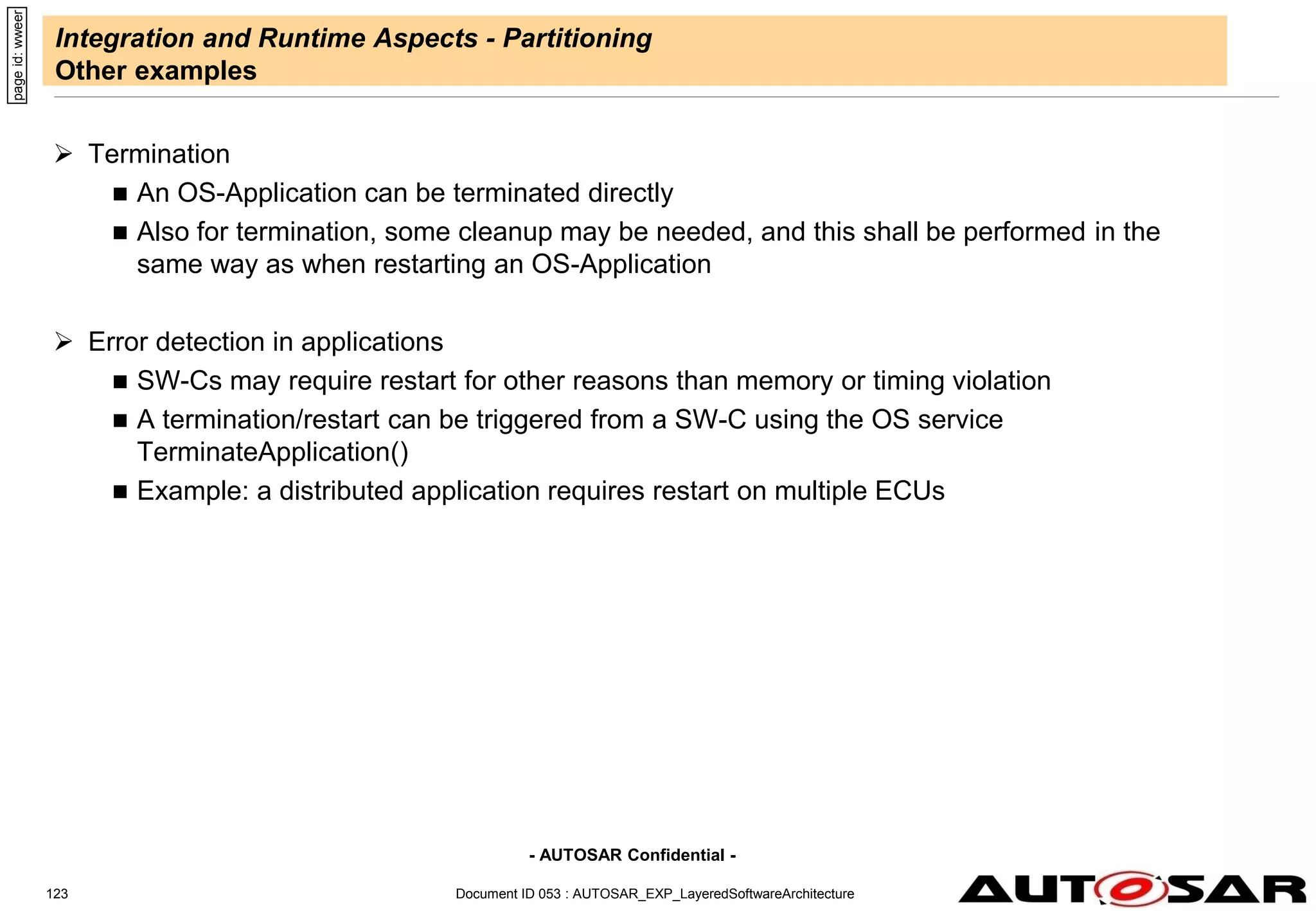 - AUTOSAR Confidential -
Document ID 053 : AUTOSAR_EXP_LayeredSoftwareArchitecture
123
Integration and Runtime Aspects - Partitioning
Other examples
 Termination
 An OS-Application can be terminated directly
 Also for termination, some cleanup may be needed, and this shall be performed in the
same way as when restarting an OS-Application
 Error detection in applications
 SW-Cs may require restart for other reasons than memory or timing violation
 A termination/restart can be triggered from a SW-C using the OS service
TerminateApplication()
 Example: a distributed application requires restart on multiple ECUs
page
id:
wweer
 