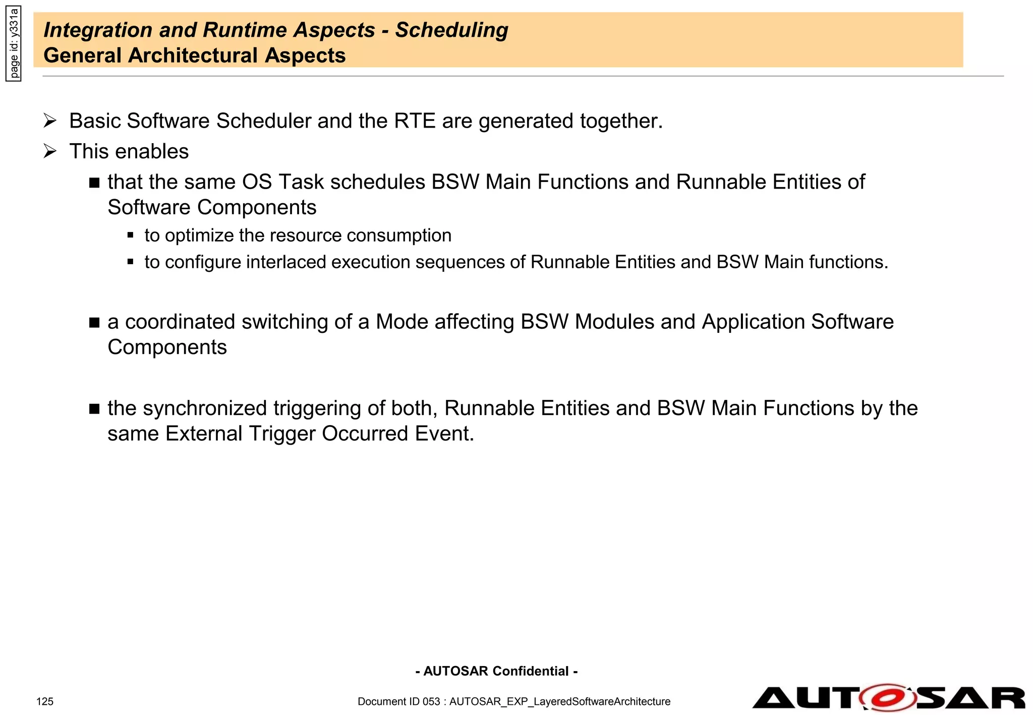 - AUTOSAR Confidential -
Document ID 053 : AUTOSAR_EXP_LayeredSoftwareArchitecture
125
Integration and Runtime Aspects - Scheduling
General Architectural Aspects
 Basic Software Scheduler and the RTE are generated together.
 This enables
 that the same OS Task schedules BSW Main Functions and Runnable Entities of
Software Components
 to optimize the resource consumption
 to configure interlaced execution sequences of Runnable Entities and BSW Main functions.
 a coordinated switching of a Mode affecting BSW Modules and Application Software
Components
 the synchronized triggering of both, Runnable Entities and BSW Main Functions by the
same External Trigger Occurred Event.
page
id:
y331a
 