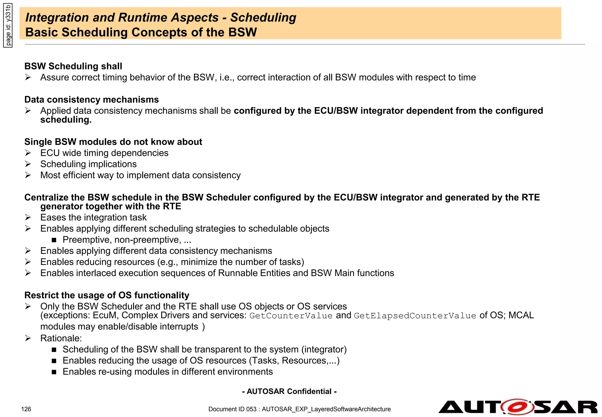 - AUTOSAR Confidential -
Document ID 053 : AUTOSAR_EXP_LayeredSoftwareArchitecture
126
Integration and Runtime Aspects - Scheduling
Basic Scheduling Concepts of the BSW
BSW Scheduling shall
 Assure correct timing behavior of the BSW, i.e., correct interaction of all BSW modules with respect to time
Data consistency mechanisms
 Applied data consistency mechanisms shall be configured by the ECU/BSW integrator dependent from the configured
scheduling.
Single BSW modules do not know about
 ECU wide timing dependencies
 Scheduling implications
 Most efficient way to implement data consistency
Centralize the BSW schedule in the BSW Scheduler configured by the ECU/BSW integrator and generated by the RTE
generator together with the RTE
 Eases the integration task
 Enables applying different scheduling strategies to schedulable objects
 Preemptive, non-preemptive, ...
 Enables applying different data consistency mechanisms
 Enables reducing resources (e.g., minimize the number of tasks)
 Enables interlaced execution sequences of Runnable Entities and BSW Main functions
Restrict the usage of OS functionality
 Only the BSW Scheduler and the RTE shall use OS objects or OS services
(exceptions: EcuM, Complex Drivers and services: GetCounterValue and GetElapsedCounterValue of OS; MCAL
modules may enable/disable interrupts )
 Rationale:
 Scheduling of the BSW shall be transparent to the system (integrator)
 Enables reducing the usage of OS resources (Tasks, Resources,...)
 Enables re-using modules in different environments
page
id:
y331b
 