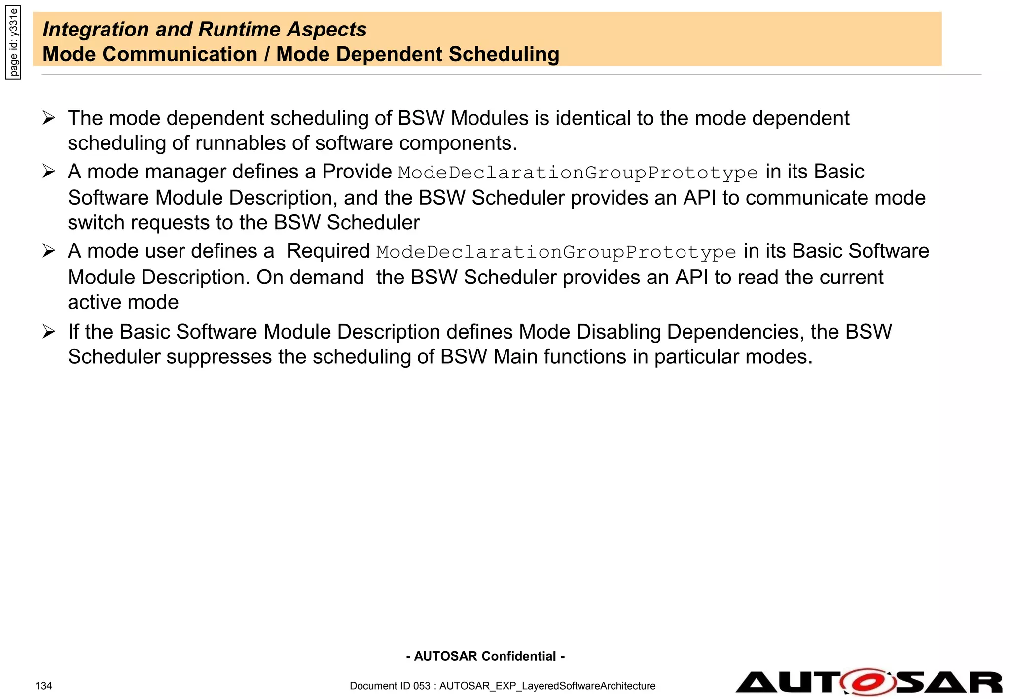 - AUTOSAR Confidential -
Document ID 053 : AUTOSAR_EXP_LayeredSoftwareArchitecture
134
Integration and Runtime Aspects
Mode Communication / Mode Dependent Scheduling
 The mode dependent scheduling of BSW Modules is identical to the mode dependent
scheduling of runnables of software components.
 A mode manager defines a Provide ModeDeclarationGroupPrototype in its Basic
Software Module Description, and the BSW Scheduler provides an API to communicate mode
switch requests to the BSW Scheduler
 A mode user defines a Required ModeDeclarationGroupPrototype in its Basic Software
Module Description. On demand the BSW Scheduler provides an API to read the current
active mode
 If the Basic Software Module Description defines Mode Disabling Dependencies, the BSW
Scheduler suppresses the scheduling of BSW Main functions in particular modes.
page
id:
y331e
 