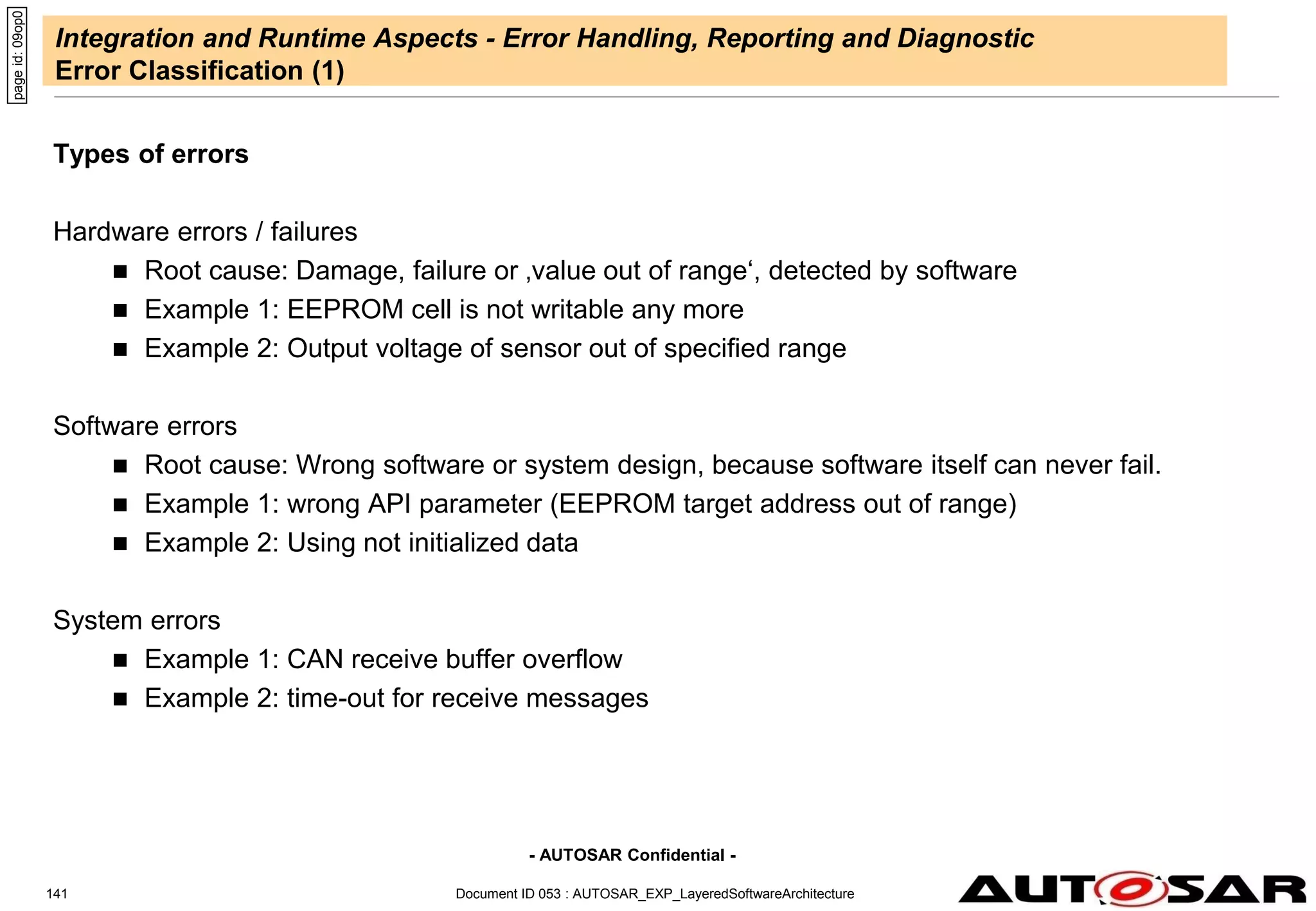 - AUTOSAR Confidential -
Document ID 053 : AUTOSAR_EXP_LayeredSoftwareArchitecture
141
Integration and Runtime Aspects - Error Handling, Reporting and Diagnostic
Error Classification (1)
Types of errors
Hardware errors / failures
 Root cause: Damage, failure or ‚value out of range‘, detected by software
 Example 1: EEPROM cell is not writable any more
 Example 2: Output voltage of sensor out of specified range
Software errors
 Root cause: Wrong software or system design, because software itself can never fail.
 Example 1: wrong API parameter (EEPROM target address out of range)
 Example 2: Using not initialized data
System errors
 Example 1: CAN receive buffer overflow
 Example 2: time-out for receive messages
page
id:
09op0
 