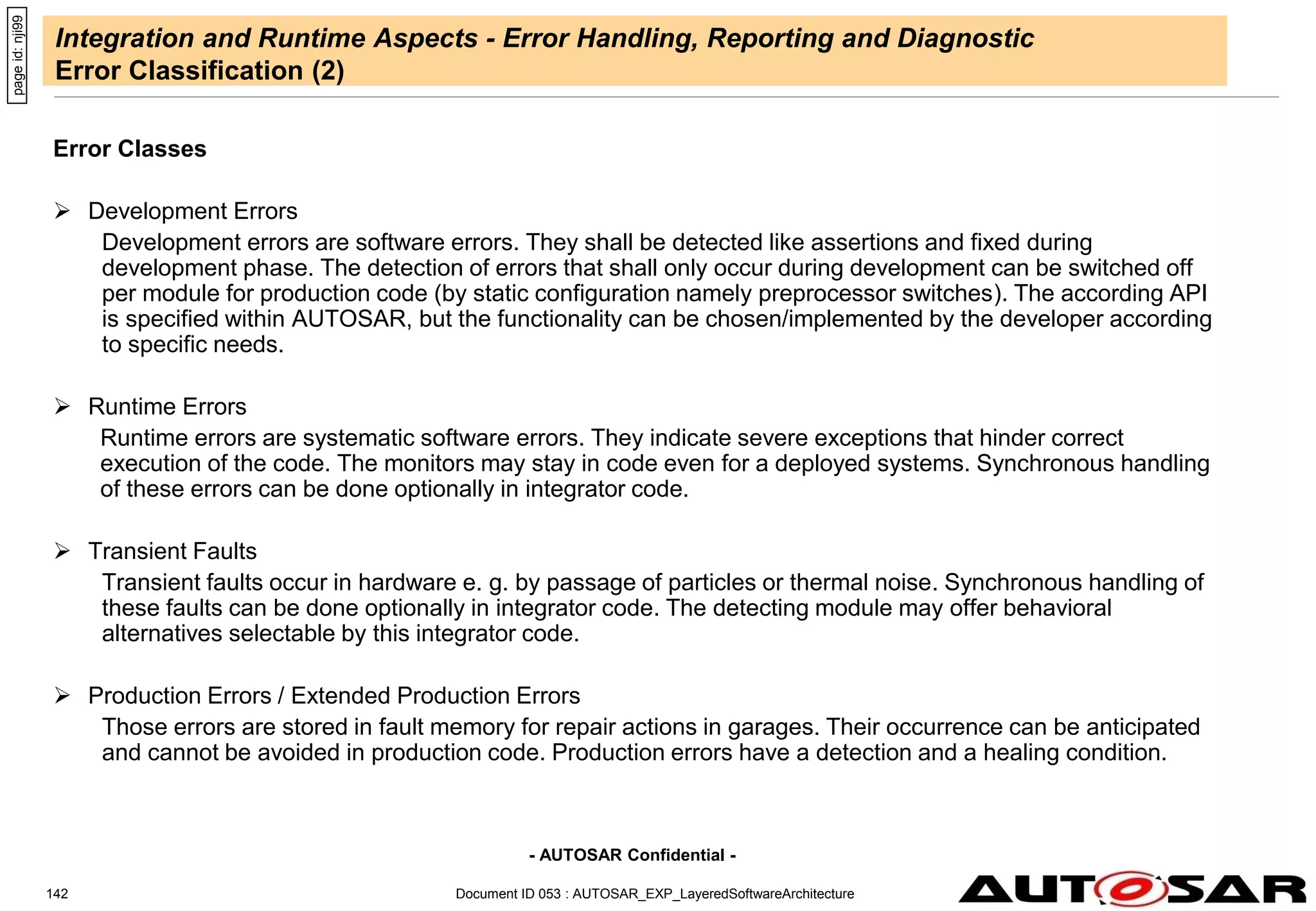 - AUTOSAR Confidential -
Document ID 053 : AUTOSAR_EXP_LayeredSoftwareArchitecture
142
Integration and Runtime Aspects - Error Handling, Reporting and Diagnostic
Error Classification (2)
Error Classes
 Development Errors
Development errors are software errors. They shall be detected like assertions and fixed during
development phase. The detection of errors that shall only occur during development can be switched off
per module for production code (by static configuration namely preprocessor switches). The according API
is specified within AUTOSAR, but the functionality can be chosen/implemented by the developer according
to specific needs.
 Runtime Errors
Runtime errors are systematic software errors. They indicate severe exceptions that hinder correct
execution of the code. The monitors may stay in code even for a deployed systems. Synchronous handling
of these errors can be done optionally in integrator code.
 Transient Faults
Transient faults occur in hardware e. g. by passage of particles or thermal noise. Synchronous handling of
these faults can be done optionally in integrator code. The detecting module may offer behavioral
alternatives selectable by this integrator code.
 Production Errors / Extended Production Errors
Those errors are stored in fault memory for repair actions in garages. Their occurrence can be anticipated
and cannot be avoided in production code. Production errors have a detection and a healing condition.
page
id:
nji99
 