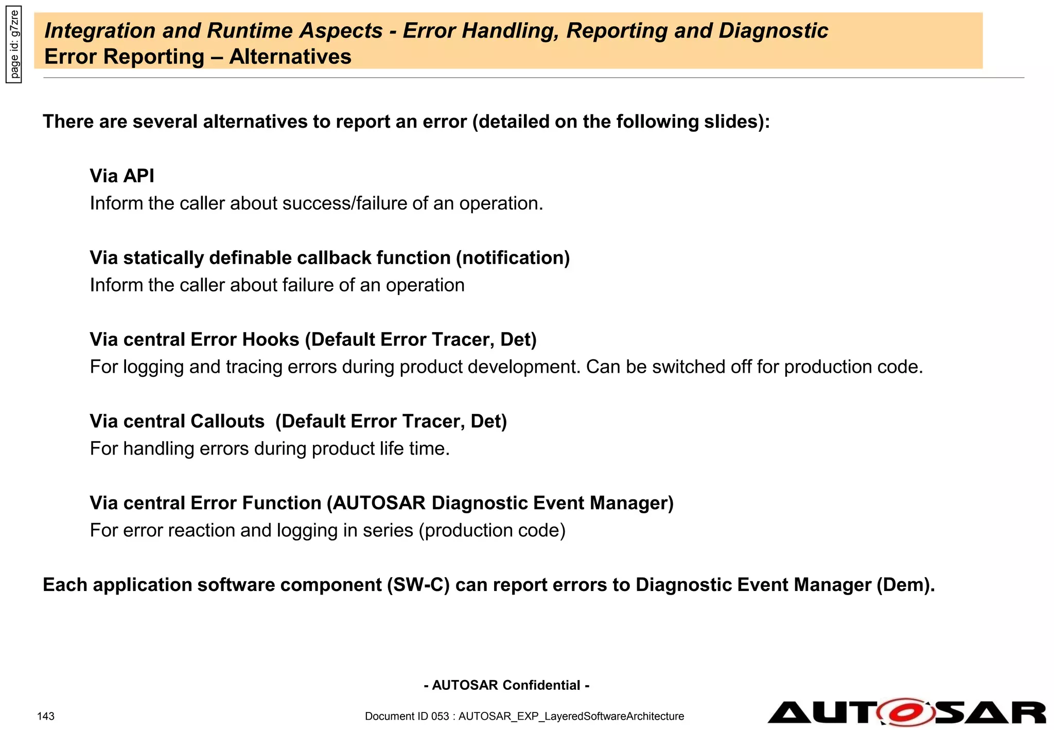 - AUTOSAR Confidential -
Document ID 053 : AUTOSAR_EXP_LayeredSoftwareArchitecture
143
Integration and Runtime Aspects - Error Handling, Reporting and Diagnostic
Error Reporting – Alternatives
There are several alternatives to report an error (detailed on the following slides):
Via API
Inform the caller about success/failure of an operation.
Via statically definable callback function (notification)
Inform the caller about failure of an operation
Via central Error Hooks (Default Error Tracer, Det)
For logging and tracing errors during product development. Can be switched off for production code.
Via central Callouts (Default Error Tracer, Det)
For handling errors during product life time.
Via central Error Function (AUTOSAR Diagnostic Event Manager)
For error reaction and logging in series (production code)
Each application software component (SW-C) can report errors to Diagnostic Event Manager (Dem).
page
id:
g7zre
 