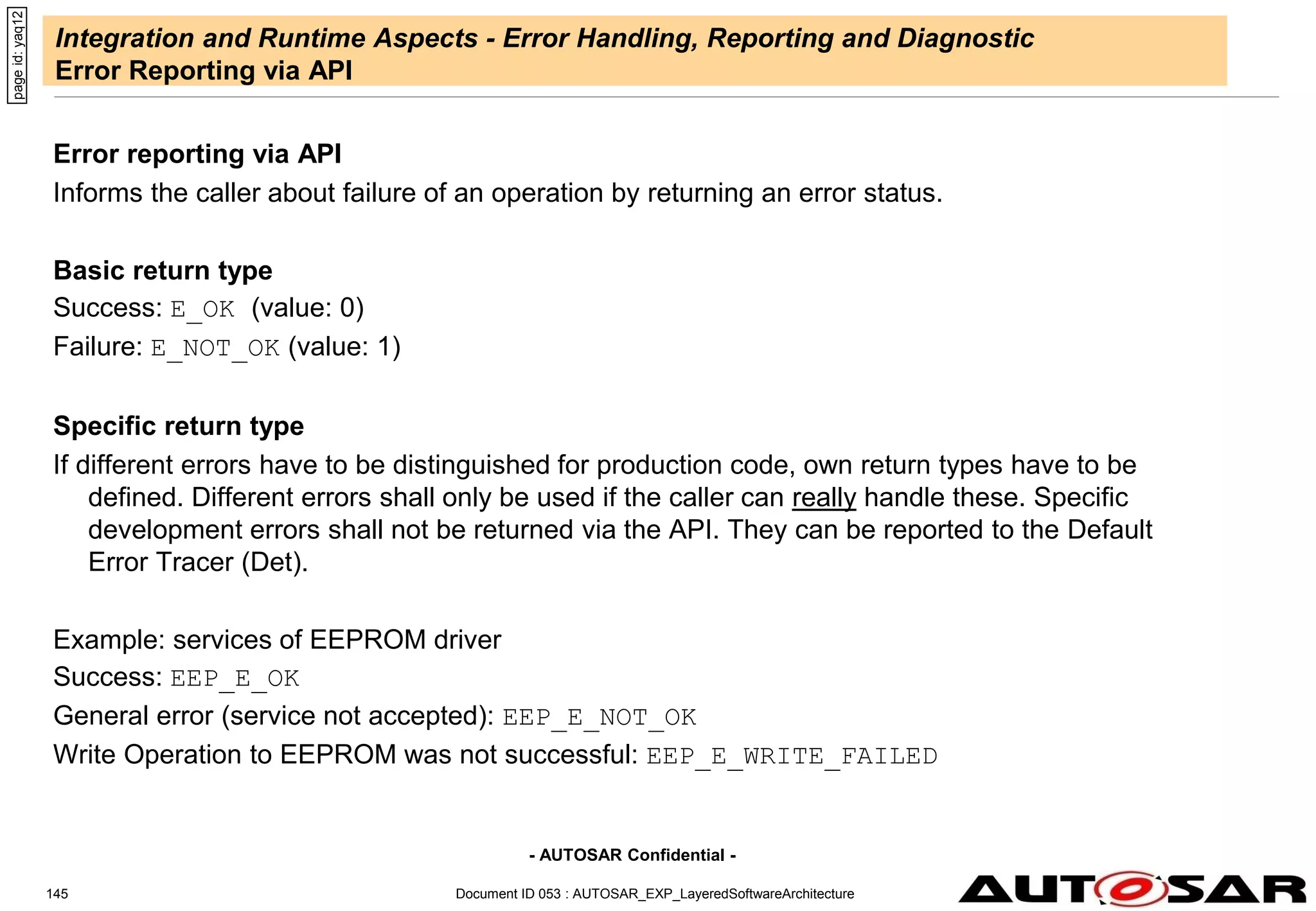 - AUTOSAR Confidential -
Document ID 053 : AUTOSAR_EXP_LayeredSoftwareArchitecture
145
Integration and Runtime Aspects - Error Handling, Reporting and Diagnostic
Error Reporting via API
Error reporting via API
Informs the caller about failure of an operation by returning an error status.
Basic return type
Success: E_OK (value: 0)
Failure: E_NOT_OK (value: 1)
Specific return type
If different errors have to be distinguished for production code, own return types have to be
defined. Different errors shall only be used if the caller can really handle these. Specific
development errors shall not be returned via the API. They can be reported to the Default
Error Tracer (Det).
Example: services of EEPROM driver
Success: EEP_E_OK
General error (service not accepted): EEP_E_NOT_OK
Write Operation to EEPROM was not successful: EEP_E_WRITE_FAILED
page
id:
yaq12
 