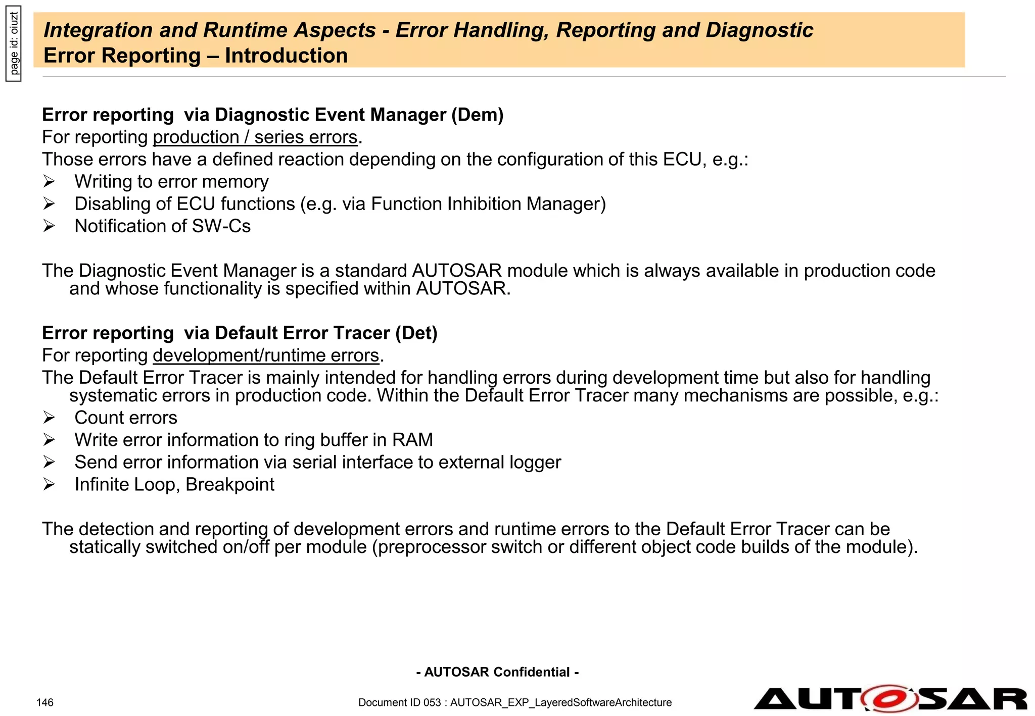 - AUTOSAR Confidential -
Document ID 053 : AUTOSAR_EXP_LayeredSoftwareArchitecture
146
Integration and Runtime Aspects - Error Handling, Reporting and Diagnostic
Error Reporting – Introduction
Error reporting via Diagnostic Event Manager (Dem)
For reporting production / series errors.
Those errors have a defined reaction depending on the configuration of this ECU, e.g.:
 Writing to error memory
 Disabling of ECU functions (e.g. via Function Inhibition Manager)
 Notification of SW-Cs
The Diagnostic Event Manager is a standard AUTOSAR module which is always available in production code
and whose functionality is specified within AUTOSAR.
Error reporting via Default Error Tracer (Det)
For reporting development/runtime errors.
The Default Error Tracer is mainly intended for handling errors during development time but also for handling
systematic errors in production code. Within the Default Error Tracer many mechanisms are possible, e.g.:
 Count errors
 Write error information to ring buffer in RAM
 Send error information via serial interface to external logger
 Infinite Loop, Breakpoint
The detection and reporting of development errors and runtime errors to the Default Error Tracer can be
statically switched on/off per module (preprocessor switch or different object code builds of the module).
page
id:
oiuzt
 