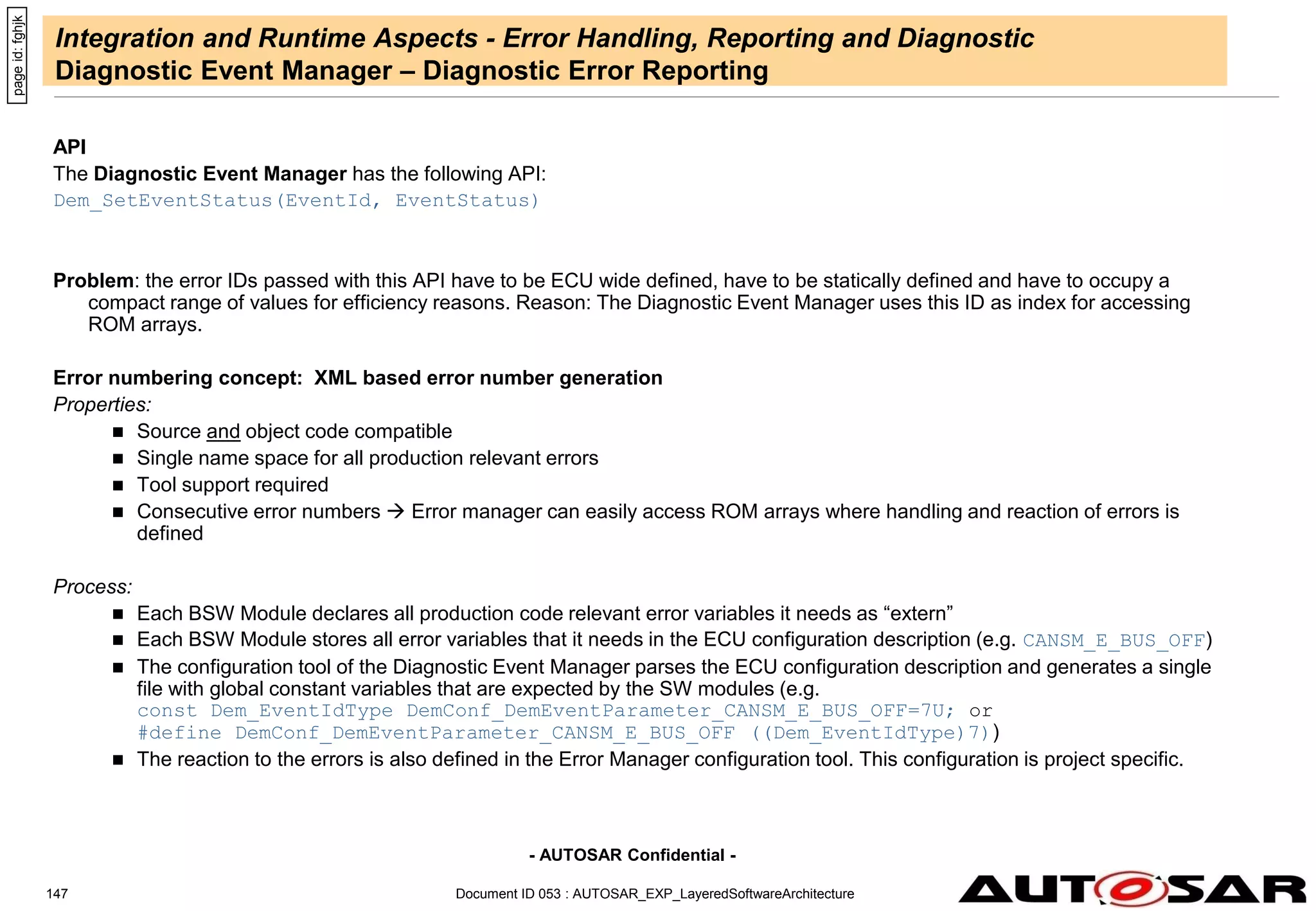 - AUTOSAR Confidential -
Document ID 053 : AUTOSAR_EXP_LayeredSoftwareArchitecture
147
Integration and Runtime Aspects - Error Handling, Reporting and Diagnostic
Diagnostic Event Manager – Diagnostic Error Reporting
API
The Diagnostic Event Manager has the following API:
Dem_SetEventStatus(EventId, EventStatus)
Problem: the error IDs passed with this API have to be ECU wide defined, have to be statically defined and have to occupy a
compact range of values for efficiency reasons. Reason: The Diagnostic Event Manager uses this ID as index for accessing
ROM arrays.
Error numbering concept: XML based error number generation
Properties:
 Source and object code compatible
 Single name space for all production relevant errors
 Tool support required
 Consecutive error numbers  Error manager can easily access ROM arrays where handling and reaction of errors is
defined
Process:
 Each BSW Module declares all production code relevant error variables it needs as “extern”
 Each BSW Module stores all error variables that it needs in the ECU configuration description (e.g. CANSM_E_BUS_OFF)
 The configuration tool of the Diagnostic Event Manager parses the ECU configuration description and generates a single
file with global constant variables that are expected by the SW modules (e.g.
const Dem_EventIdType DemConf_DemEventParameter_CANSM_E_BUS_OFF=7U; or
#define DemConf_DemEventParameter_CANSM_E_BUS_OFF ((Dem_EventIdType)7))
 The reaction to the errors is also defined in the Error Manager configuration tool. This configuration is project specific.
page
id:
fghjk
 