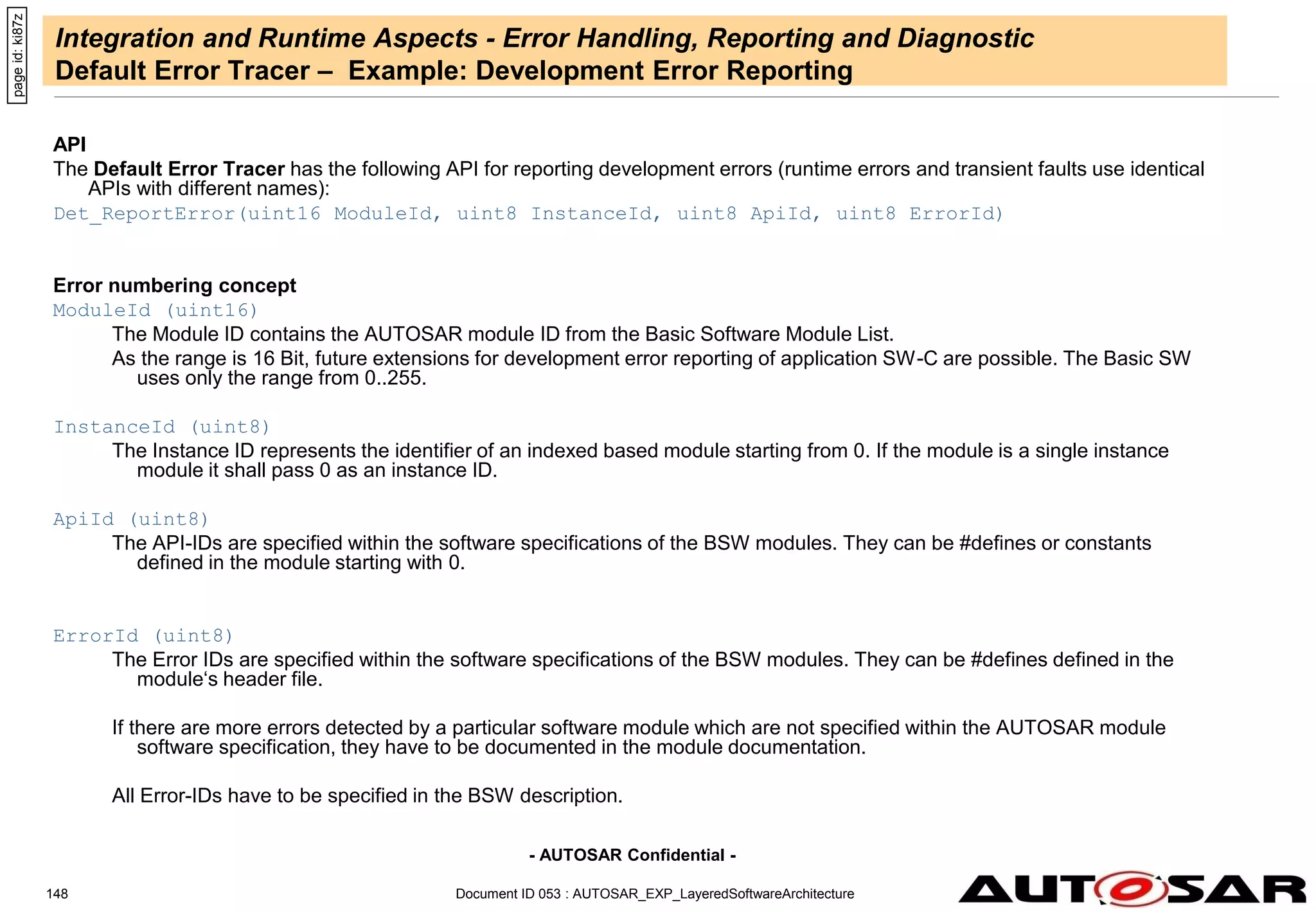- AUTOSAR Confidential -
Document ID 053 : AUTOSAR_EXP_LayeredSoftwareArchitecture
148
Integration and Runtime Aspects - Error Handling, Reporting and Diagnostic
Default Error Tracer – Example: Development Error Reporting
API
The Default Error Tracer has the following API for reporting development errors (runtime errors and transient faults use identical
APIs with different names):
Det_ReportError(uint16 ModuleId, uint8 InstanceId, uint8 ApiId, uint8 ErrorId)
Error numbering concept
ModuleId (uint16)
The Module ID contains the AUTOSAR module ID from the Basic Software Module List.
As the range is 16 Bit, future extensions for development error reporting of application SW-C are possible. The Basic SW
uses only the range from 0..255.
InstanceId (uint8)
The Instance ID represents the identifier of an indexed based module starting from 0. If the module is a single instance
module it shall pass 0 as an instance ID.
ApiId (uint8)
The API-IDs are specified within the software specifications of the BSW modules. They can be #defines or constants
defined in the module starting with 0.
ErrorId (uint8)
The Error IDs are specified within the software specifications of the BSW modules. They can be #defines defined in the
module‘s header file.
If there are more errors detected by a particular software module which are not specified within the AUTOSAR module
software specification, they have to be documented in the module documentation.
All Error-IDs have to be specified in the BSW description.
page
id:
ki87z
 