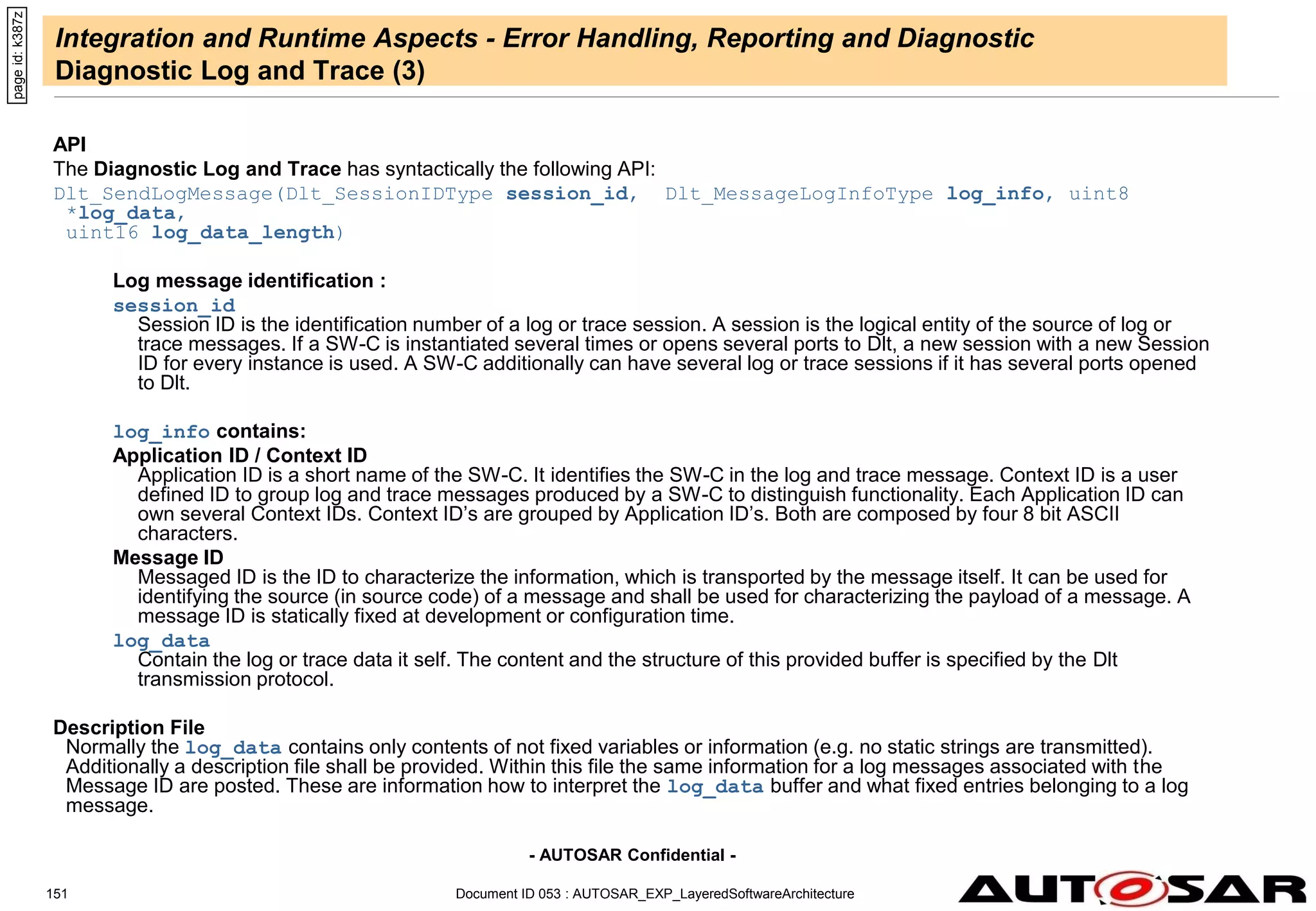 - AUTOSAR Confidential -
Document ID 053 : AUTOSAR_EXP_LayeredSoftwareArchitecture
151
Integration and Runtime Aspects - Error Handling, Reporting and Diagnostic
Diagnostic Log and Trace (3)
API
The Diagnostic Log and Trace has syntactically the following API:
Dlt_SendLogMessage(Dlt_SessionIDType session_id, Dlt_MessageLogInfoType log_info, uint8
*log_data,
uint16 log_data_length)
Log message identification :
session_id
Session ID is the identification number of a log or trace session. A session is the logical entity of the source of log or
trace messages. If a SW-C is instantiated several times or opens several ports to Dlt, a new session with a new Session
ID for every instance is used. A SW-C additionally can have several log or trace sessions if it has several ports opened
to Dlt.
log_info contains:
Application ID / Context ID
Application ID is a short name of the SW-C. It identifies the SW-C in the log and trace message. Context ID is a user
defined ID to group log and trace messages produced by a SW-C to distinguish functionality. Each Application ID can
own several Context IDs. Context ID’s are grouped by Application ID’s. Both are composed by four 8 bit ASCII
characters.
Message ID
Messaged ID is the ID to characterize the information, which is transported by the message itself. It can be used for
identifying the source (in source code) of a message and shall be used for characterizing the payload of a message. A
message ID is statically fixed at development or configuration time.
log_data
Contain the log or trace data it self. The content and the structure of this provided buffer is specified by the Dlt
transmission protocol.
Description File
Normally the log_data contains only contents of not fixed variables or information (e.g. no static strings are transmitted).
Additionally a description file shall be provided. Within this file the same information for a log messages associated with the
Message ID are posted. These are information how to interpret the log_data buffer and what fixed entries belonging to a log
message.
page
id:
k387z
 
