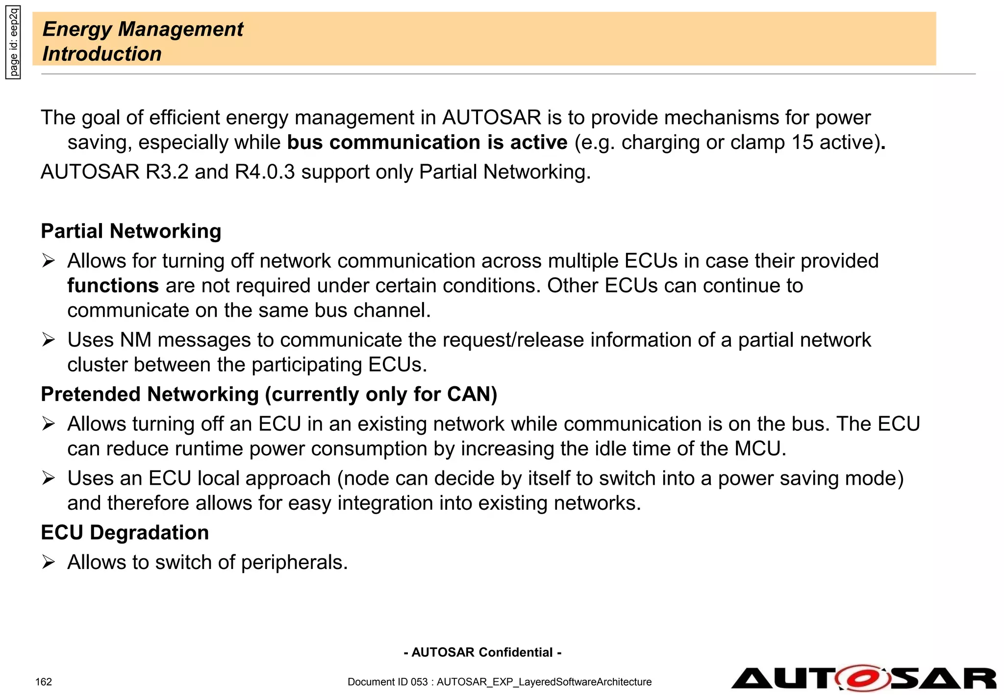 - AUTOSAR Confidential -
Energy Management
Introduction
The goal of efficient energy management in AUTOSAR is to provide mechanisms for power
saving, especially while bus communication is active (e.g. charging or clamp 15 active).
AUTOSAR R3.2 and R4.0.3 support only Partial Networking.
Partial Networking
 Allows for turning off network communication across multiple ECUs in case their provided
functions are not required under certain conditions. Other ECUs can continue to
communicate on the same bus channel.
 Uses NM messages to communicate the request/release information of a partial network
cluster between the participating ECUs.
Pretended Networking (currently only for CAN)
 Allows turning off an ECU in an existing network while communication is on the bus. The ECU
can reduce runtime power consumption by increasing the idle time of the MCU.
 Uses an ECU local approach (node can decide by itself to switch into a power saving mode)
and therefore allows for easy integration into existing networks.
ECU Degradation
 Allows to switch of peripherals.
Document ID 053 : AUTOSAR_EXP_LayeredSoftwareArchitecture
162
page
id:
eep2q
 