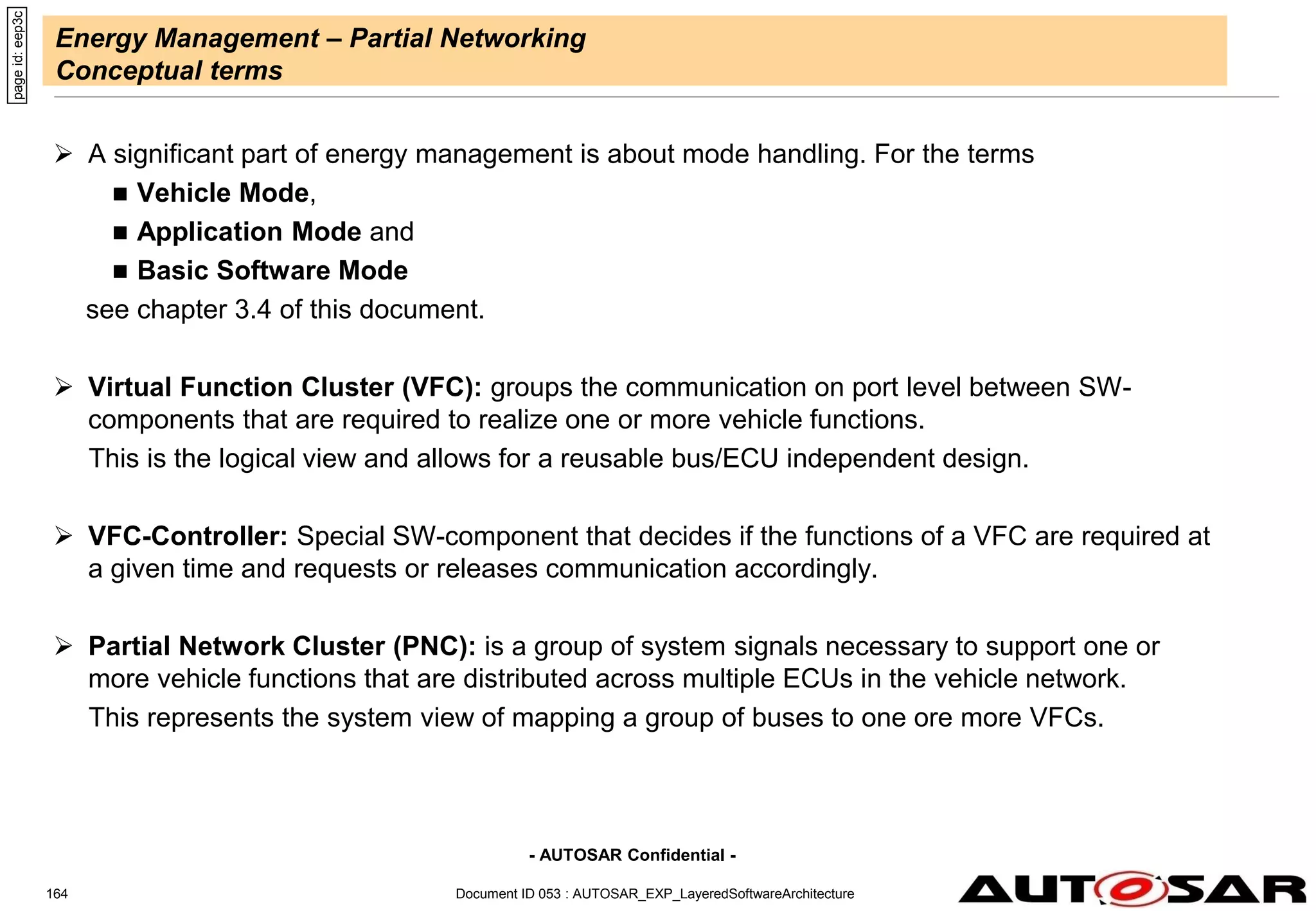 - AUTOSAR Confidential -
Energy Management – Partial Networking
Conceptual terms
 A significant part of energy management is about mode handling. For the terms
 Vehicle Mode,
 Application Mode and
 Basic Software Mode
see chapter 3.4 of this document.
 Virtual Function Cluster (VFC): groups the communication on port level between SW-
components that are required to realize one or more vehicle functions.
This is the logical view and allows for a reusable bus/ECU independent design.
 VFC-Controller: Special SW-component that decides if the functions of a VFC are required at
a given time and requests or releases communication accordingly.
 Partial Network Cluster (PNC): is a group of system signals necessary to support one or
more vehicle functions that are distributed across multiple ECUs in the vehicle network.
This represents the system view of mapping a group of buses to one ore more VFCs.
Document ID 053 : AUTOSAR_EXP_LayeredSoftwareArchitecture
164
page
id:
eep3c
 