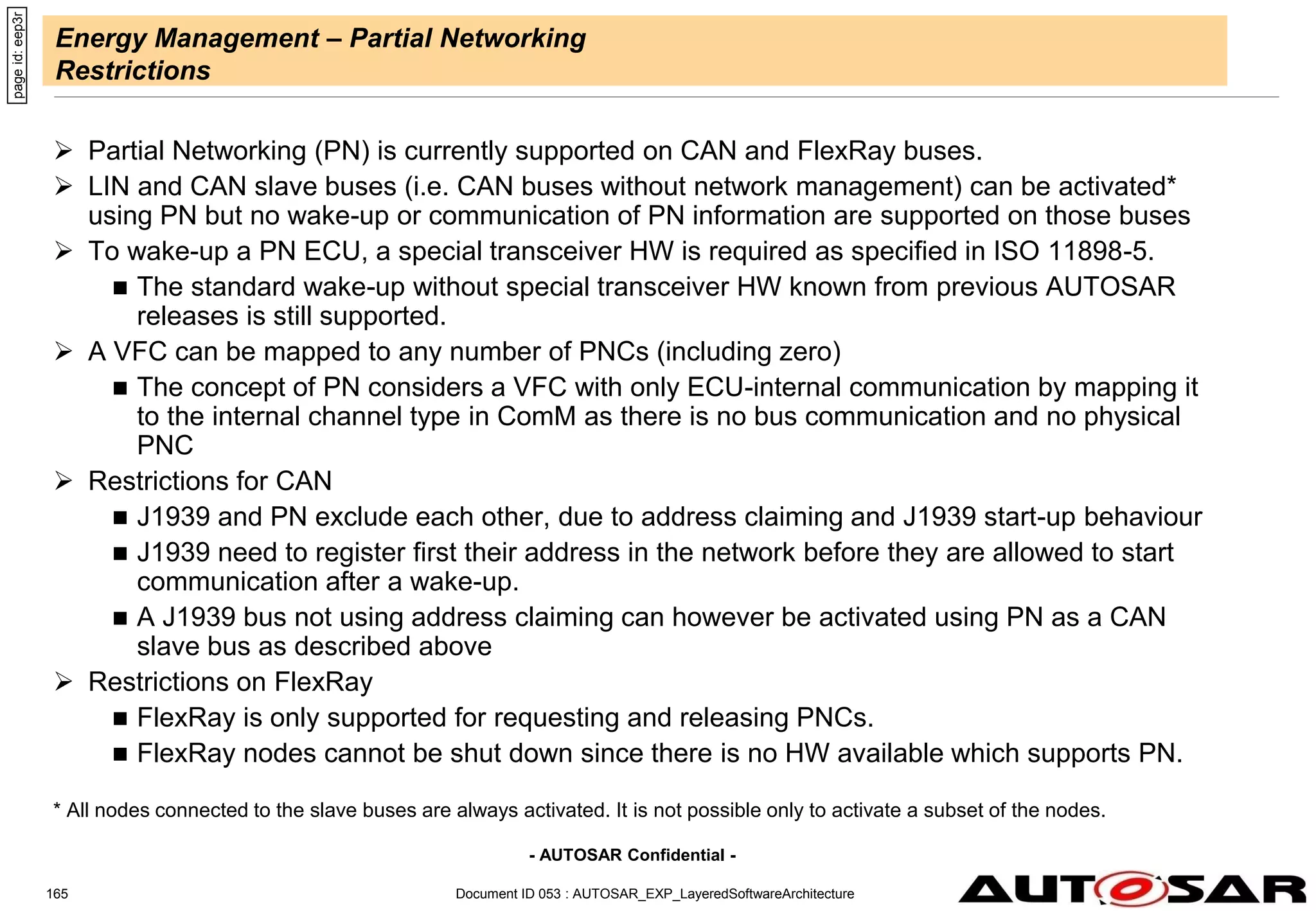 - AUTOSAR Confidential -
Energy Management – Partial Networking
Restrictions
 Partial Networking (PN) is currently supported on CAN and FlexRay buses.
 LIN and CAN slave buses (i.e. CAN buses without network management) can be activated*
using PN but no wake-up or communication of PN information are supported on those buses
 To wake-up a PN ECU, a special transceiver HW is required as specified in ISO 11898-5.
 The standard wake-up without special transceiver HW known from previous AUTOSAR
releases is still supported.
 A VFC can be mapped to any number of PNCs (including zero)
 The concept of PN considers a VFC with only ECU-internal communication by mapping it
to the internal channel type in ComM as there is no bus communication and no physical
PNC
 Restrictions for CAN
 J1939 and PN exclude each other, due to address claiming and J1939 start-up behaviour
 J1939 need to register first their address in the network before they are allowed to start
communication after a wake-up.
 A J1939 bus not using address claiming can however be activated using PN as a CAN
slave bus as described above
 Restrictions on FlexRay
 FlexRay is only supported for requesting and releasing PNCs.
 FlexRay nodes cannot be shut down since there is no HW available which supports PN.
* All nodes connected to the slave buses are always activated. It is not possible only to activate a subset of the nodes.
page
id:
eep3r
Document ID 053 : AUTOSAR_EXP_LayeredSoftwareArchitecture
165
 
