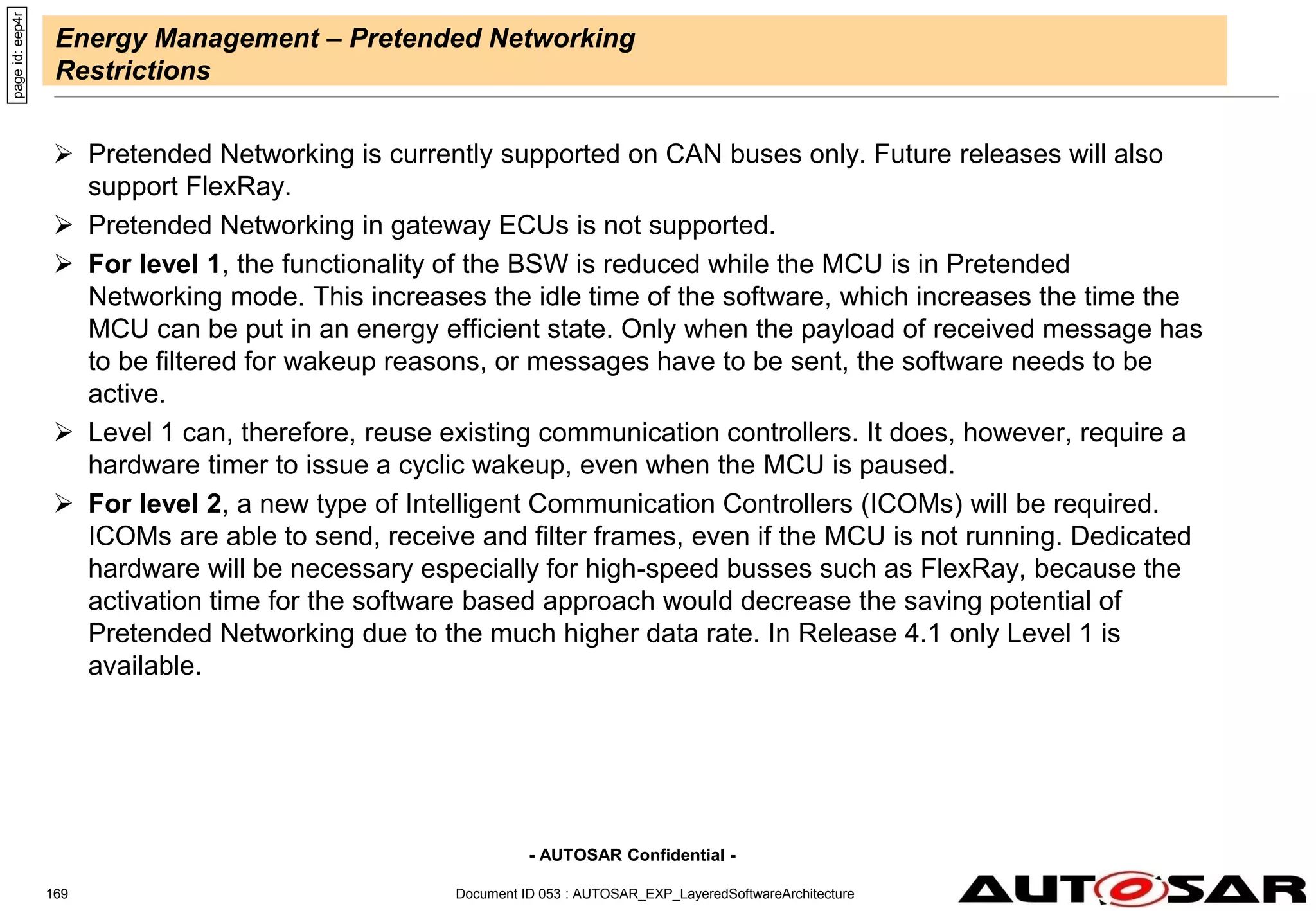 - AUTOSAR Confidential -
Energy Management – Pretended Networking
Restrictions
 Pretended Networking is currently supported on CAN buses only. Future releases will also
support FlexRay.
 Pretended Networking in gateway ECUs is not supported.
 For level 1, the functionality of the BSW is reduced while the MCU is in Pretended
Networking mode. This increases the idle time of the software, which increases the time the
MCU can be put in an energy efficient state. Only when the payload of received message has
to be filtered for wakeup reasons, or messages have to be sent, the software needs to be
active.
 Level 1 can, therefore, reuse existing communication controllers. It does, however, require a
hardware timer to issue a cyclic wakeup, even when the MCU is paused.
 For level 2, a new type of Intelligent Communication Controllers (ICOMs) will be required.
ICOMs are able to send, receive and filter frames, even if the MCU is not running. Dedicated
hardware will be necessary especially for high-speed busses such as FlexRay, because the
activation time for the software based approach would decrease the saving potential of
Pretended Networking due to the much higher data rate. In Release 4.1 only Level 1 is
available.
page
id:
eep4r
Document ID 053 : AUTOSAR_EXP_LayeredSoftwareArchitecture
169
 