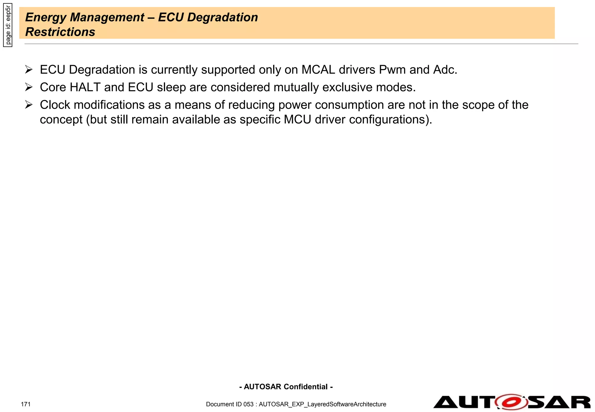 - AUTOSAR Confidential -
Energy Management – ECU Degradation
Restrictions
 ECU Degradation is currently supported only on MCAL drivers Pwm and Adc.
 Core HALT and ECU sleep are considered mutually exclusive modes.
 Clock modifications as a means of reducing power consumption are not in the scope of the
concept (but still remain available as specific MCU driver configurations).
page
id:
eep5r
Document ID 053 : AUTOSAR_EXP_LayeredSoftwareArchitecture
171
 