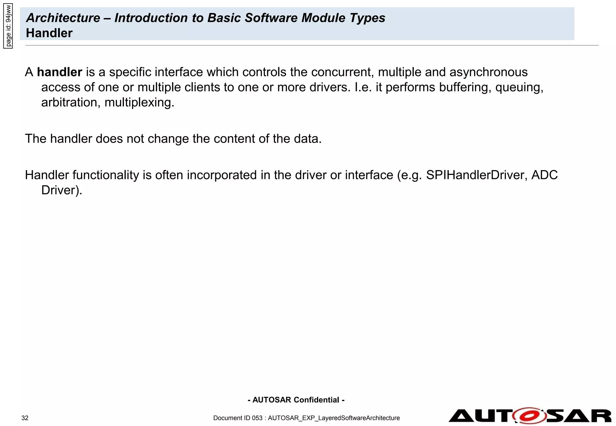 - AUTOSAR Confidential -
Document ID 053 : AUTOSAR_EXP_LayeredSoftwareArchitecture
32
Architecture – Introduction to Basic Software Module Types
Handler
A handler is a specific interface which controls the concurrent, multiple and asynchronous
access of one or multiple clients to one or more drivers. I.e. it performs buffering, queuing,
arbitration, multiplexing.
The handler does not change the content of the data.
Handler functionality is often incorporated in the driver or interface (e.g. SPIHandlerDriver, ADC
Driver).
page
id:
94jww
 