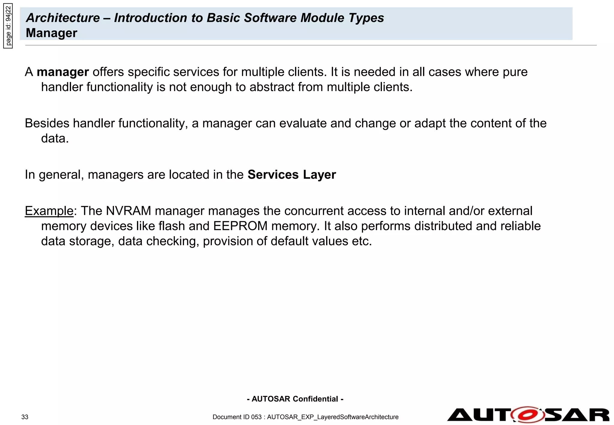 - AUTOSAR Confidential -
Document ID 053 : AUTOSAR_EXP_LayeredSoftwareArchitecture
33
Architecture – Introduction to Basic Software Module Types
Manager
A manager offers specific services for multiple clients. It is needed in all cases where pure
handler functionality is not enough to abstract from multiple clients.
Besides handler functionality, a manager can evaluate and change or adapt the content of the
data.
In general, managers are located in the Services Layer
Example: The NVRAM manager manages the concurrent access to internal and/or external
memory devices like flash and EEPROM memory. It also performs distributed and reliable
data storage, data checking, provision of default values etc.
page
id:
94j22
 