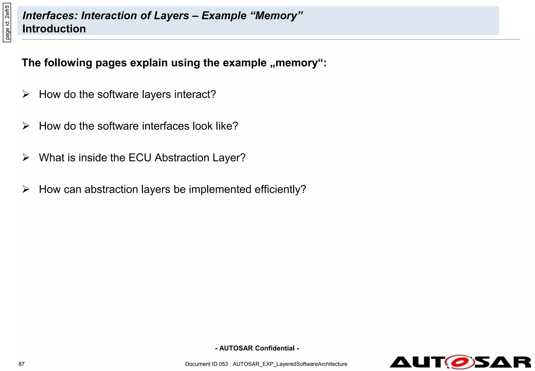 - AUTOSAR Confidential -
Document ID 053 : AUTOSAR_EXP_LayeredSoftwareArchitecture
87
Interfaces: Interaction of Layers – Example “Memory”
Introduction
The following pages explain using the example „memory“:
 How do the software layers interact?
 How do the software interfaces look like?
 What is inside the ECU Abstraction Layer?
 How can abstraction layers be implemented efficiently?
page
id:
2wfr5
 