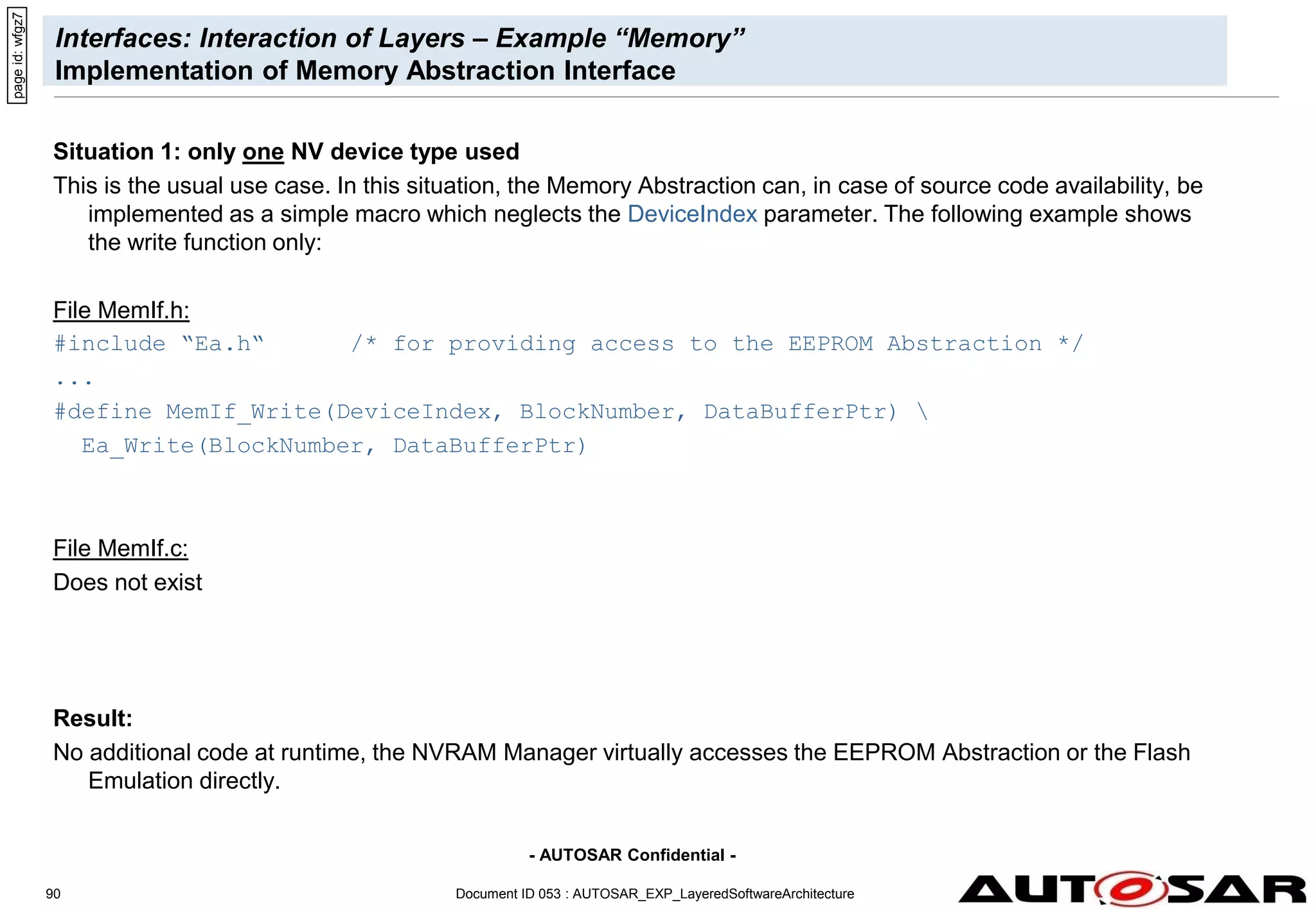 - AUTOSAR Confidential -
Document ID 053 : AUTOSAR_EXP_LayeredSoftwareArchitecture
90
Interfaces: Interaction of Layers – Example “Memory”
Implementation of Memory Abstraction Interface
Situation 1: only one NV device type used
This is the usual use case. In this situation, the Memory Abstraction can, in case of source code availability, be
implemented as a simple macro which neglects the DeviceIndex parameter. The following example shows
the write function only:
File MemIf.h:
#include “Ea.h“ /* for providing access to the EEPROM Abstraction */
...
#define MemIf_Write(DeviceIndex, BlockNumber, DataBufferPtr) 
Ea_Write(BlockNumber, DataBufferPtr)
File MemIf.c:
Does not exist
Result:
No additional code at runtime, the NVRAM Manager virtually accesses the EEPROM Abstraction or the Flash
Emulation directly.
page
id:
wfgz7
 