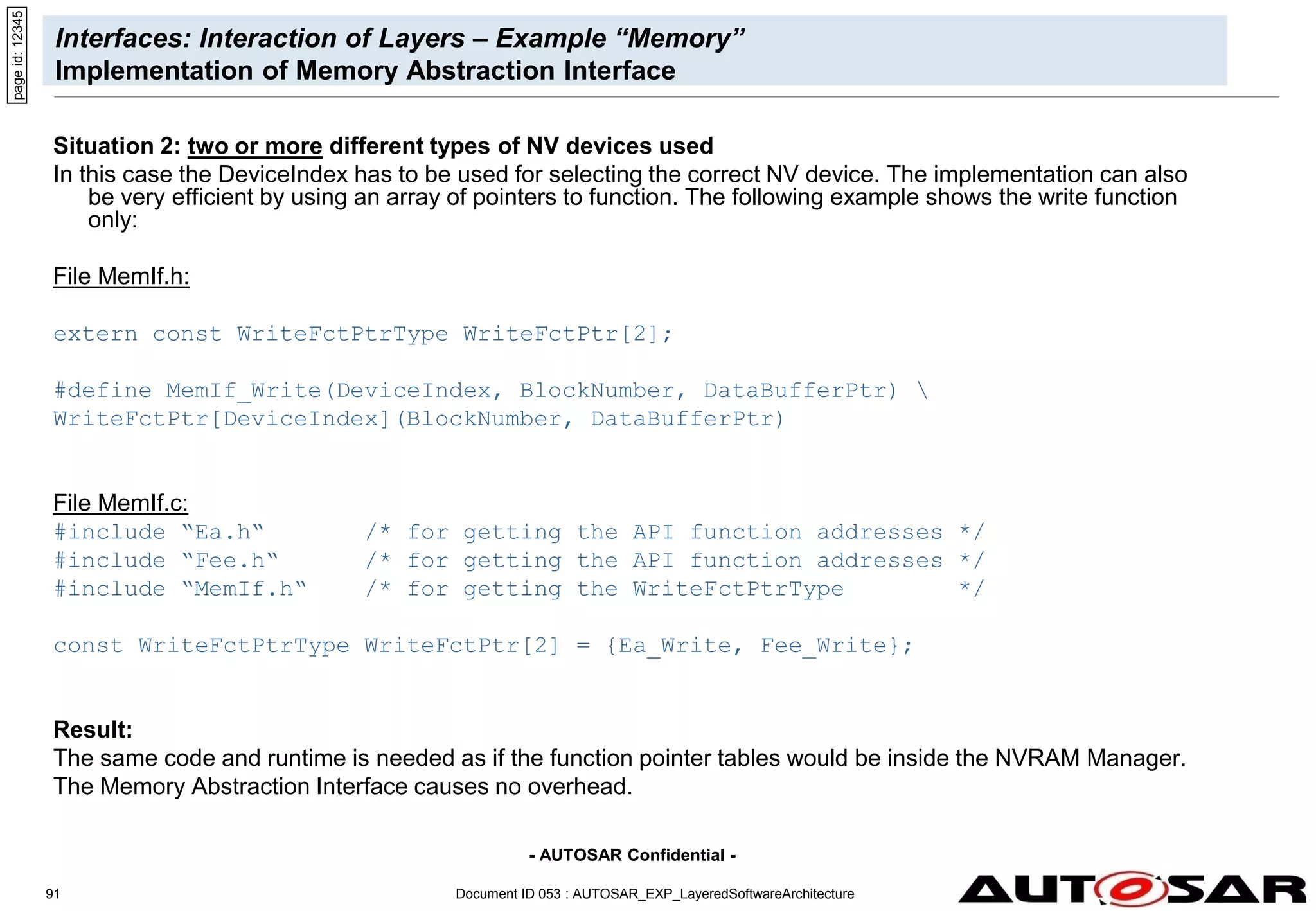 - AUTOSAR Confidential -
Document ID 053 : AUTOSAR_EXP_LayeredSoftwareArchitecture
91
Interfaces: Interaction of Layers – Example “Memory”
Implementation of Memory Abstraction Interface
Situation 2: two or more different types of NV devices used
In this case the DeviceIndex has to be used for selecting the correct NV device. The implementation can also
be very efficient by using an array of pointers to function. The following example shows the write function
only:
File MemIf.h:
extern const WriteFctPtrType WriteFctPtr[2];
#define MemIf_Write(DeviceIndex, BlockNumber, DataBufferPtr) 
WriteFctPtr[DeviceIndex](BlockNumber, DataBufferPtr)
File MemIf.c:
#include “Ea.h“ /* for getting the API function addresses */
#include “Fee.h“ /* for getting the API function addresses */
#include “MemIf.h“ /* for getting the WriteFctPtrType */
const WriteFctPtrType WriteFctPtr[2] = {Ea_Write, Fee_Write};
Result:
The same code and runtime is needed as if the function pointer tables would be inside the NVRAM Manager.
The Memory Abstraction Interface causes no overhead.
page
id:
12345
 