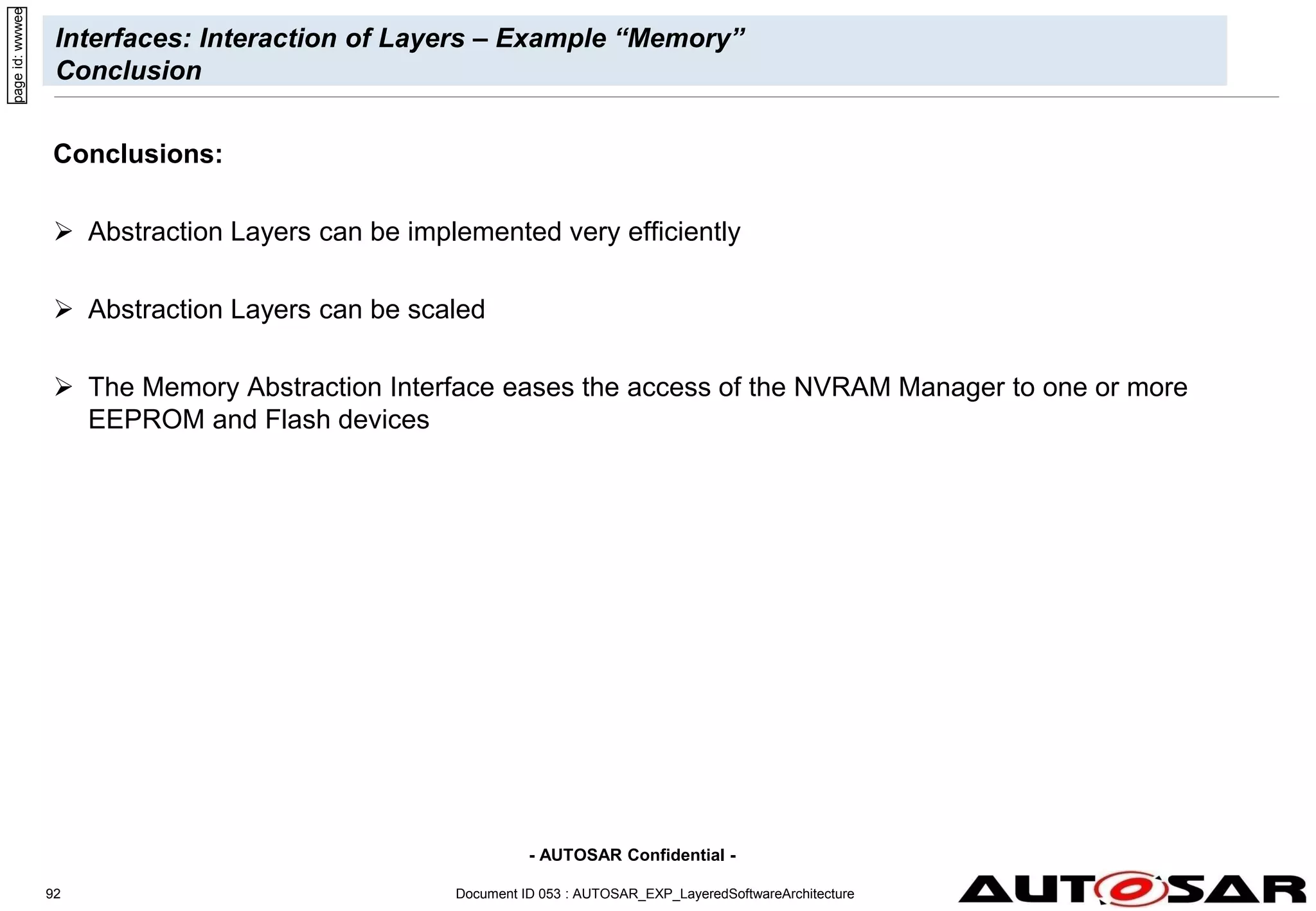 - AUTOSAR Confidential -
Document ID 053 : AUTOSAR_EXP_LayeredSoftwareArchitecture
92
Interfaces: Interaction of Layers – Example “Memory”
Conclusion
Conclusions:
 Abstraction Layers can be implemented very efficiently
 Abstraction Layers can be scaled
 The Memory Abstraction Interface eases the access of the NVRAM Manager to one or more
EEPROM and Flash devices
page
id:
wwwee
 