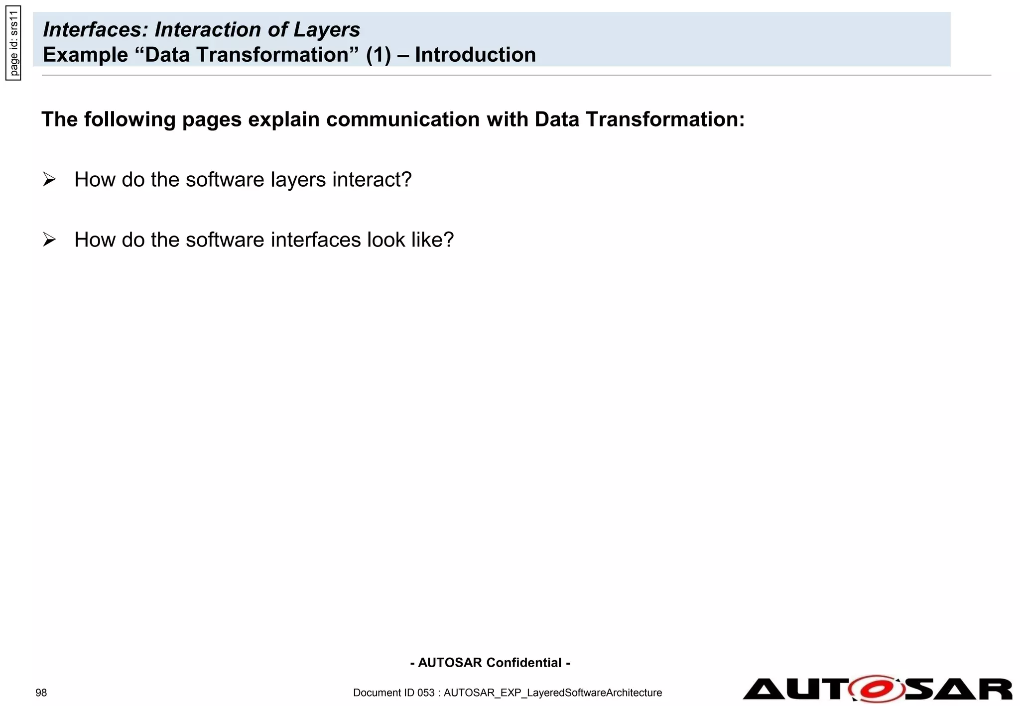 - AUTOSAR Confidential -
Document ID 053 : AUTOSAR_EXP_LayeredSoftwareArchitecture
98
Interfaces: Interaction of Layers
Example “Data Transformation” (1) – Introduction
The following pages explain communication with Data Transformation:
 How do the software layers interact?
 How do the software interfaces look like?
page
id:
srs11
 