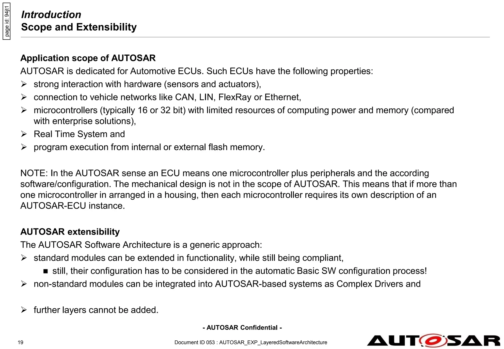 - AUTOSAR Confidential -
Document ID 053 : AUTOSAR_EXP_LayeredSoftwareArchitecture
19
Introduction
Scope and Extensibility
Application scope of AUTOSAR
AUTOSAR is dedicated for Automotive ECUs. Such ECUs have the following properties:
 strong interaction with hardware (sensors and actuators),
 connection to vehicle networks like CAN, LIN, FlexRay or Ethernet,
 microcontrollers (typically 16 or 32 bit) with limited resources of computing power and memory (compared
with enterprise solutions),
 Real Time System and
 program execution from internal or external flash memory.
NOTE: In the AUTOSAR sense an ECU means one microcontroller plus peripherals and the according
software/configuration. The mechanical design is not in the scope of AUTOSAR. This means that if more than
one microcontroller in arranged in a housing, then each microcontroller requires its own description of an
AUTOSAR-ECU instance.
AUTOSAR extensibility
The AUTOSAR Software Architecture is a generic approach:
 standard modules can be extended in functionality, while still being compliant,
 still, their configuration has to be considered in the automatic Basic SW configuration process!
 non-standard modules can be integrated into AUTOSAR-based systems as Complex Drivers and
 further layers cannot be added.
page
id:
94jt1
 