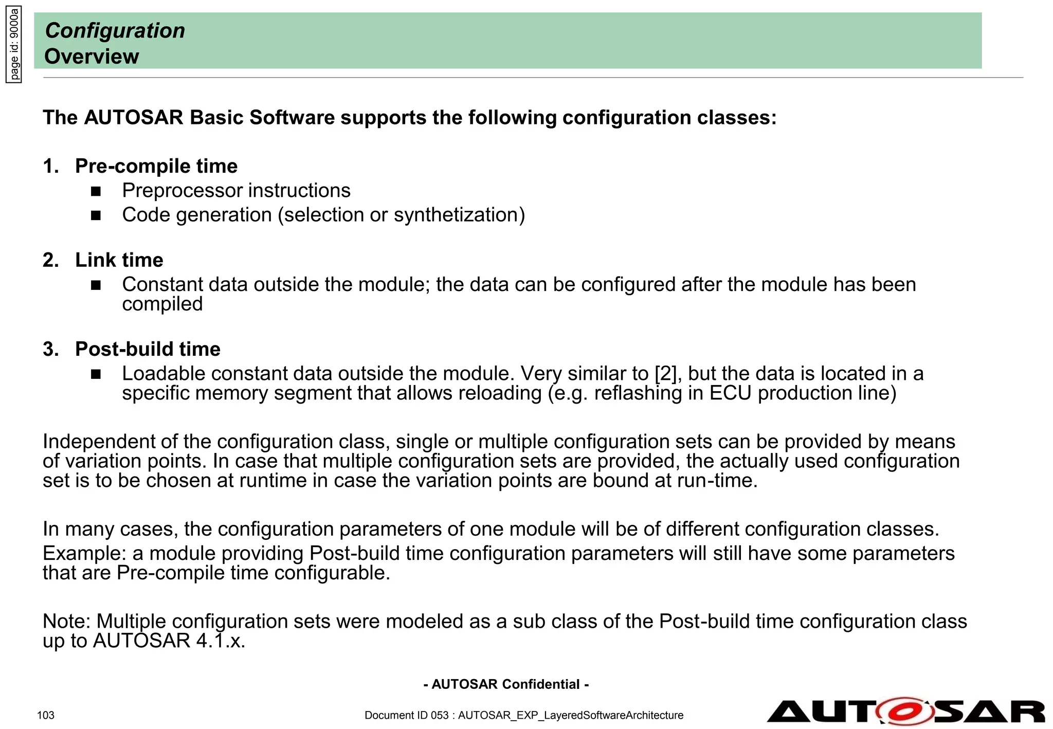- AUTOSAR Confidential -
Configuration
Overview
The AUTOSAR Basic Software supports the following configuration classes:
1. Pre-compile time
 Preprocessor instructions
 Code generation (selection or synthetization)
2. Link time
 Constant data outside the module; the data can be configured after the module has been
compiled
3. Post-build time
 Loadable constant data outside the module. Very similar to [2], but the data is located in a
specific memory segment that allows reloading (e.g. reflashing in ECU production line)
Independent of the configuration class, single or multiple configuration sets can be provided by means
of variation points. In case that multiple configuration sets are provided, the actually used configuration
set is to be chosen at runtime in case the variation points are bound at run-time.
In many cases, the configuration parameters of one module will be of different configuration classes.
Example: a module providing Post-build time configuration parameters will still have some parameters
that are Pre-compile time configurable.
Note: Multiple configuration sets were modeled as a sub class of the Post-build time configuration class
up to AUTOSAR 4.1.x.
Document ID 053 : AUTOSAR_EXP_LayeredSoftwareArchitecture
103
page
id:
9000a
 