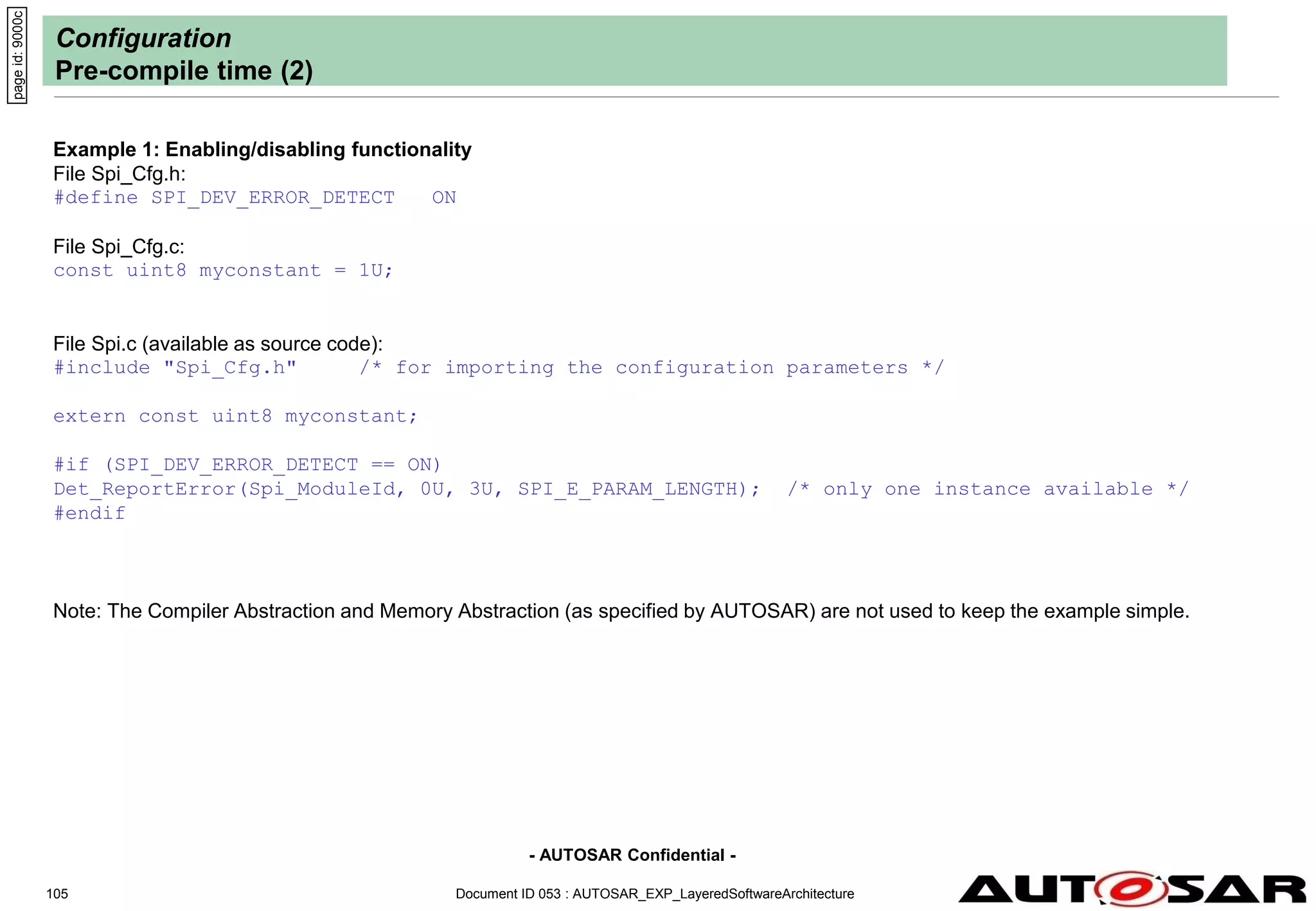 - AUTOSAR Confidential -
Document ID 053 : AUTOSAR_EXP_LayeredSoftwareArchitecture
105
Configuration
Pre-compile time (2)
Example 1: Enabling/disabling functionality
File Spi_Cfg.h:
#define SPI_DEV_ERROR_DETECT ON
File Spi_Cfg.c:
const uint8 myconstant = 1U;
File Spi.c (available as source code):
#include "Spi_Cfg.h" /* for importing the configuration parameters */
extern const uint8 myconstant;
#if (SPI_DEV_ERROR_DETECT == ON)
Det_ReportError(Spi_ModuleId, 0U, 3U, SPI_E_PARAM_LENGTH); /* only one instance available */
#endif
Note: The Compiler Abstraction and Memory Abstraction (as specified by AUTOSAR) are not used to keep the example simple.
page
id:
9000c
 