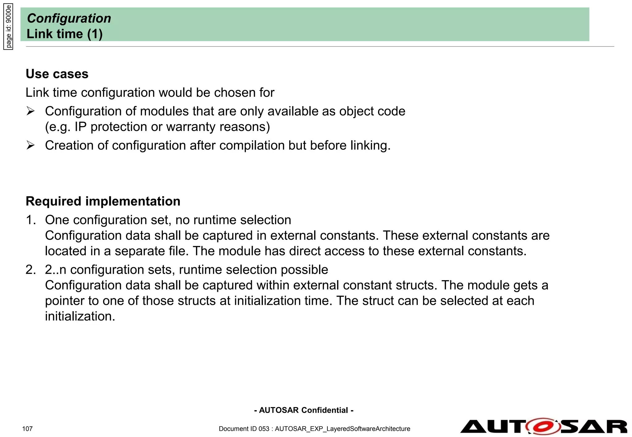 - AUTOSAR Confidential -
Document ID 053 : AUTOSAR_EXP_LayeredSoftwareArchitecture
107
Configuration
Link time (1)
Use cases
Link time configuration would be chosen for
 Configuration of modules that are only available as object code
(e.g. IP protection or warranty reasons)
 Creation of configuration after compilation but before linking.
Required implementation
1. One configuration set, no runtime selection
Configuration data shall be captured in external constants. These external constants are
located in a separate file. The module has direct access to these external constants.
2. 2..n configuration sets, runtime selection possible
Configuration data shall be captured within external constant structs. The module gets a
pointer to one of those structs at initialization time. The struct can be selected at each
initialization.
page
id:
9000e
 