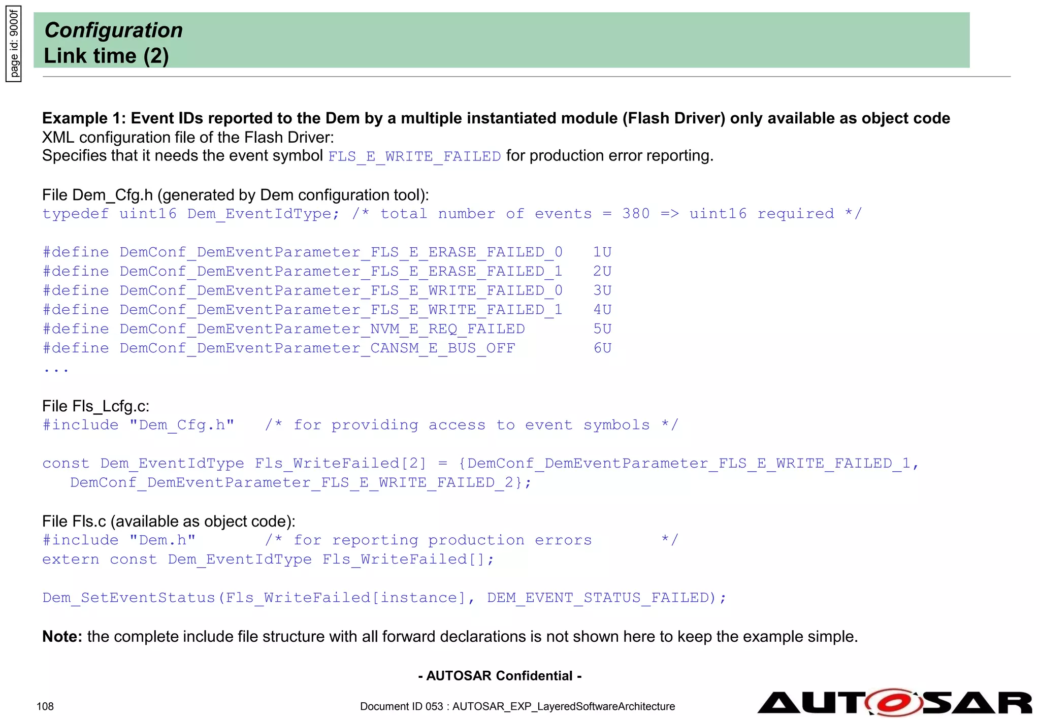 - AUTOSAR Confidential -
Document ID 053 : AUTOSAR_EXP_LayeredSoftwareArchitecture
108
Configuration
Link time (2)
Example 1: Event IDs reported to the Dem by a multiple instantiated module (Flash Driver) only available as object code
XML configuration file of the Flash Driver:
Specifies that it needs the event symbol FLS_E_WRITE_FAILED for production error reporting.
File Dem_Cfg.h (generated by Dem configuration tool):
typedef uint16 Dem_EventIdType; /* total number of events = 380 => uint16 required */
#define DemConf_DemEventParameter_FLS_E_ERASE_FAILED_0 1U
#define DemConf_DemEventParameter_FLS_E_ERASE_FAILED_1 2U
#define DemConf_DemEventParameter_FLS_E_WRITE_FAILED_0 3U
#define DemConf_DemEventParameter_FLS_E_WRITE_FAILED_1 4U
#define DemConf_DemEventParameter_NVM_E_REQ_FAILED 5U
#define DemConf_DemEventParameter_CANSM_E_BUS_OFF 6U
...
File Fls_Lcfg.c:
#include "Dem_Cfg.h" /* for providing access to event symbols */
const Dem_EventIdType Fls_WriteFailed[2] = {DemConf_DemEventParameter_FLS_E_WRITE_FAILED_1,
DemConf_DemEventParameter_FLS_E_WRITE_FAILED_2};
File Fls.c (available as object code):
#include "Dem.h" /* for reporting production errors */
extern const Dem_EventIdType Fls_WriteFailed[];
Dem_SetEventStatus(Fls_WriteFailed[instance], DEM_EVENT_STATUS_FAILED);
Note: the complete include file structure with all forward declarations is not shown here to keep the example simple.
page
id:
9000f
 