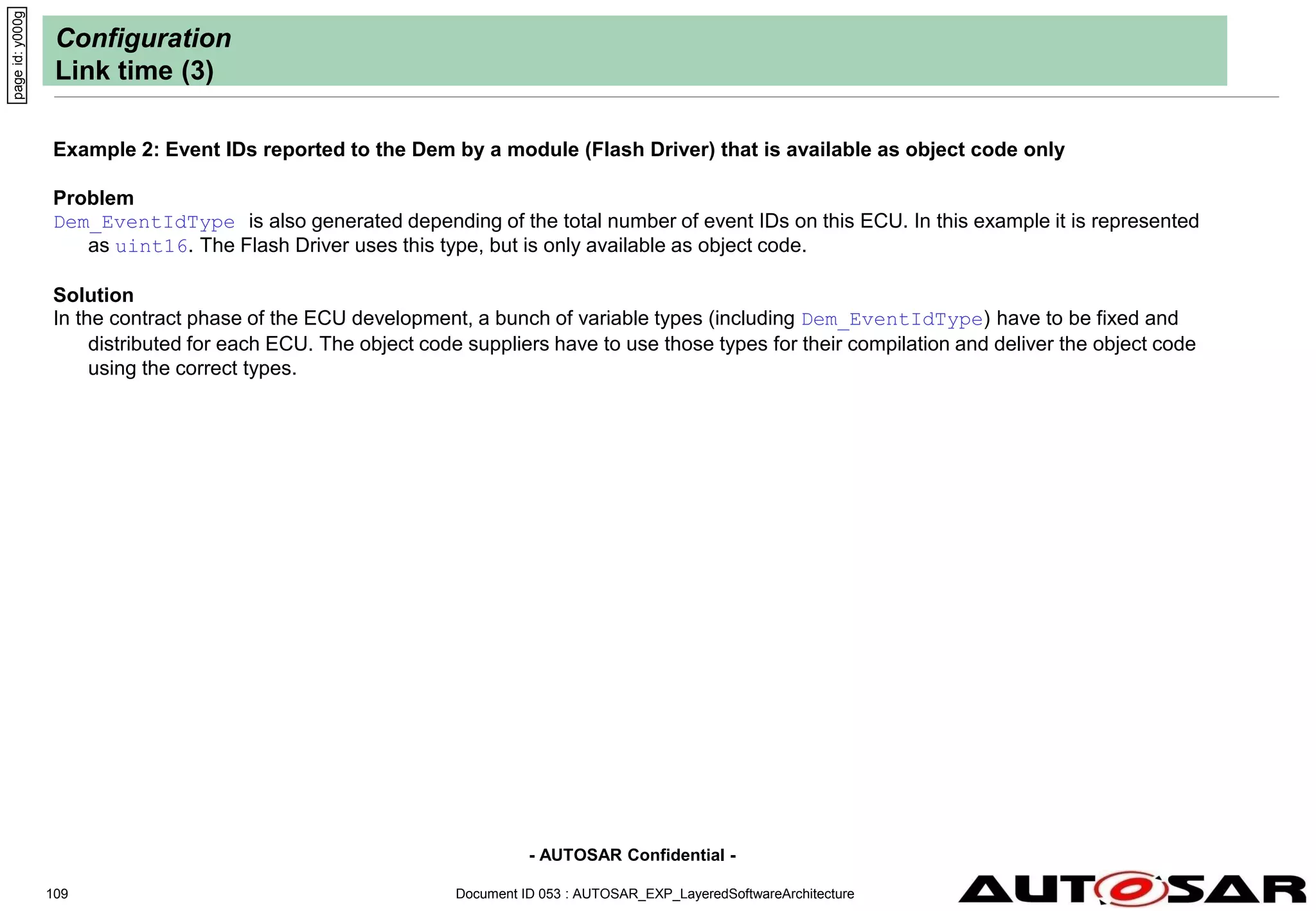 - AUTOSAR Confidential -
Document ID 053 : AUTOSAR_EXP_LayeredSoftwareArchitecture
109
Configuration
Link time (3)
Example 2: Event IDs reported to the Dem by a module (Flash Driver) that is available as object code only
Problem
Dem_EventIdType is also generated depending of the total number of event IDs on this ECU. In this example it is represented
as uint16. The Flash Driver uses this type, but is only available as object code.
Solution
In the contract phase of the ECU development, a bunch of variable types (including Dem_EventIdType) have to be fixed and
distributed for each ECU. The object code suppliers have to use those types for their compilation and deliver the object code
using the correct types.
page
id:
y000g
 