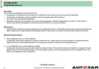 - AUTOSAR Confidential -
Document ID 053 : AUTOSAR_EXP_LayeredSoftwareArchitecture
110
Configuration
Post-build time (1)
Use cases
Post-build time configuration would be chosen for
 Configuration of data where only the structure is defined but the contents not known during ECU-build time
 Configuration of data that is likely to change or has to be adapted after ECU-build time
(e.g. end of line, during test & calibration)
 Reusability of ECUs across different car versions (same application, different configuration), e.g. ECU in a low-cost car
version may transmit less signals on the bus than the same ECU in a luxury car version.
Restrictions
 Implementation requires storing all possibly relevant configuration items in a flashable area and requires pointer dereferencing
upon config access. Implementation precludes generation of code, which has impact on performance, code and data size.
Required implementation
1. One configuration set, no runtime selection
Configuration data shall be captured in external constant structs. These external structs are located in a separate memory
segment that can be individually reloaded. The module gets a pointer to a base struct at initialization time.
2. 2..n configuration sets, runtime selection possible
Configuration data shall be captured within external constant structs. These external structs are located in a separate memory
segment that can be individually reloaded. The module gets a pointer to one of several base structs at initialization time. The
struct can be selected at each initialization.
page
id:
y000h
 