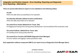 - AUTOSAR Confidential -
Document ID 053 : AUTOSAR_EXP_LayeredSoftwareArchitecture
143
Integration and Runtime Aspects - Error Handling, Reporting and Diagnostic
Error Reporting – Alternatives
There are several alternatives to report an error (detailed on the following slides):
Via API
Inform the caller about success/failure of an operation.
Via statically definable callback function (notification)
Inform the caller about failure of an operation
Via central Error Hooks (Default Error Tracer, Det)
For logging and tracing errors during product development. Can be switched off for production code.
Via central Callouts (Default Error Tracer, Det)
For handling errors during product life time.
Via central Error Function (AUTOSAR Diagnostic Event Manager)
For error reaction and logging in series (production code)
Each application software component (SW-C) can report errors to Diagnostic Event Manager (Dem).
page
id:
g7zre
 