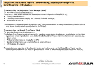- AUTOSAR Confidential -
Document ID 053 : AUTOSAR_EXP_LayeredSoftwareArchitecture
146
Integration and Runtime Aspects - Error Handling, Reporting and Diagnostic
Error Reporting – Introduction
Error reporting via Diagnostic Event Manager (Dem)
For reporting production / series errors.
Those errors have a defined reaction depending on the configuration of this ECU, e.g.:
 Writing to error memory
 Disabling of ECU functions (e.g. via Function Inhibition Manager)
 Notification of SW-Cs
The Diagnostic Event Manager is a standard AUTOSAR module which is always available in production code
and whose functionality is specified within AUTOSAR.
Error reporting via Default Error Tracer (Det)
For reporting development/runtime errors.
The Default Error Tracer is mainly intended for handling errors during development time but also for handling
systematic errors in production code. Within the Default Error Tracer many mechanisms are possible, e.g.:
 Count errors
 Write error information to ring buffer in RAM
 Send error information via serial interface to external logger
 Infinite Loop, Breakpoint
The detection and reporting of development errors and runtime errors to the Default Error Tracer can be
statically switched on/off per module (preprocessor switch or different object code builds of the module).
page
id:
oiuzt
 