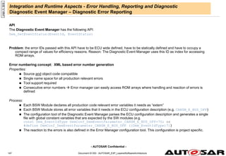 - AUTOSAR Confidential -
Document ID 053 : AUTOSAR_EXP_LayeredSoftwareArchitecture
147
Integration and Runtime Aspects - Error Handling, Reporting and Diagnostic
Diagnostic Event Manager – Diagnostic Error Reporting
API
The Diagnostic Event Manager has the following API:
Dem_SetEventStatus(EventId, EventStatus)
Problem: the error IDs passed with this API have to be ECU wide defined, have to be statically defined and have to occupy a
compact range of values for efficiency reasons. Reason: The Diagnostic Event Manager uses this ID as index for accessing
ROM arrays.
Error numbering concept: XML based error number generation
Properties:
 Source and object code compatible
 Single name space for all production relevant errors
 Tool support required
 Consecutive error numbers  Error manager can easily access ROM arrays where handling and reaction of errors is
defined
Process:
 Each BSW Module declares all production code relevant error variables it needs as “extern”
 Each BSW Module stores all error variables that it needs in the ECU configuration description (e.g. CANSM_E_BUS_OFF)
 The configuration tool of the Diagnostic Event Manager parses the ECU configuration description and generates a single
file with global constant variables that are expected by the SW modules (e.g.
const Dem_EventIdType DemConf_DemEventParameter_CANSM_E_BUS_OFF=7U; or
#define DemConf_DemEventParameter_CANSM_E_BUS_OFF ((Dem_EventIdType)7))
 The reaction to the errors is also defined in the Error Manager configuration tool. This configuration is project specific.
page
id:
fghjk
 