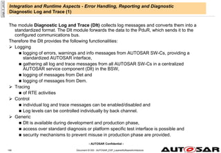- AUTOSAR Confidential -
Document ID 053 : AUTOSAR_EXP_LayeredSoftwareArchitecture
149
Integration and Runtime Aspects - Error Handling, Reporting and Diagnostic
Diagnostic Log and Trace (1)
The module Diagnostic Log and Trace (Dlt) collects log messages and converts them into a
standardized format. The Dlt module forwards the data to the PduR, which sends it to the
configured communications bus.
Therefore the Dlt provides the following functionalities:
 Logging
 logging of errors, warnings and info messages from AUTOSAR SW-Cs, providing a
standardized AUTOSAR interface,
 gathering all log and trace messages from all AUTOSAR SW-Cs in a centralized
AUTOSAR service component (Dlt) in the BSW,
 logging of messages from Det and
 logging of messages from Dem.
 Tracing
 of RTE activities
 Control
 individual log and trace messages can be enabled/disabled and
 Log levels can be controlled individually by back channel.
 Generic
 Dlt is available during development and production phase,
 access over standard diagnosis or platform specific test interface is possible and
 security mechanisms to prevent misuse in production phase are provided.
page
id:
yecvb
 