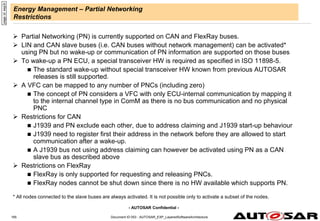 - AUTOSAR Confidential -
Energy Management – Partial Networking
Restrictions
 Partial Networking (PN) is currently supported on CAN and FlexRay buses.
 LIN and CAN slave buses (i.e. CAN buses without network management) can be activated*
using PN but no wake-up or communication of PN information are supported on those buses
 To wake-up a PN ECU, a special transceiver HW is required as specified in ISO 11898-5.
 The standard wake-up without special transceiver HW known from previous AUTOSAR
releases is still supported.
 A VFC can be mapped to any number of PNCs (including zero)
 The concept of PN considers a VFC with only ECU-internal communication by mapping it
to the internal channel type in ComM as there is no bus communication and no physical
PNC
 Restrictions for CAN
 J1939 and PN exclude each other, due to address claiming and J1939 start-up behaviour
 J1939 need to register first their address in the network before they are allowed to start
communication after a wake-up.
 A J1939 bus not using address claiming can however be activated using PN as a CAN
slave bus as described above
 Restrictions on FlexRay
 FlexRay is only supported for requesting and releasing PNCs.
 FlexRay nodes cannot be shut down since there is no HW available which supports PN.
* All nodes connected to the slave buses are always activated. It is not possible only to activate a subset of the nodes.
page
id:
eep3r
Document ID 053 : AUTOSAR_EXP_LayeredSoftwareArchitecture
165
 