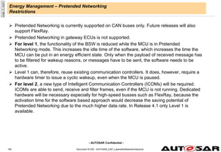 - AUTOSAR Confidential -
Energy Management – Pretended Networking
Restrictions
 Pretended Networking is currently supported on CAN buses only. Future releases will also
support FlexRay.
 Pretended Networking in gateway ECUs is not supported.
 For level 1, the functionality of the BSW is reduced while the MCU is in Pretended
Networking mode. This increases the idle time of the software, which increases the time the
MCU can be put in an energy efficient state. Only when the payload of received message has
to be filtered for wakeup reasons, or messages have to be sent, the software needs to be
active.
 Level 1 can, therefore, reuse existing communication controllers. It does, however, require a
hardware timer to issue a cyclic wakeup, even when the MCU is paused.
 For level 2, a new type of Intelligent Communication Controllers (ICOMs) will be required.
ICOMs are able to send, receive and filter frames, even if the MCU is not running. Dedicated
hardware will be necessary especially for high-speed busses such as FlexRay, because the
activation time for the software based approach would decrease the saving potential of
Pretended Networking due to the much higher data rate. In Release 4.1 only Level 1 is
available.
page
id:
eep4r
Document ID 053 : AUTOSAR_EXP_LayeredSoftwareArchitecture
169
 