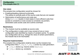 - AUTOSAR Confidential -
Document ID 053 : AUTOSAR_EXP_LayeredSoftwareArchitecture
104
Configuration
Pre-compile time (1)
Use cases
Pre-compile time configuration would be chosen for
 Enabling/disabling optional functionality
This allows to exclude parts of the source code that are not needed
 Optimization of performance and code size
Using #defines results in most cases in more efficient code than
access to constants or even access to constants via pointers.
Generated code avoids code and runtime overhead.
Restrictions
 The module must be available as source code
 The configuration is static and it may consist of one or more
configuration sets identified by means of variation points. To update
any configuration set (e.g. change the value of certain parameters),
the module has to be recompiled.
Required implementation
Pre-compile time configuration shall be done via the module‘s two
configuration files (*_Cfg.h, *_Cfg.c) and/or by code generation:
 *_Cfg.h stores e.g. macros and/or #defines
 *_Cfg.c stores e.g. constants
page
id:
9000b
Nm.c
Nm_Cfg.h
includes
Nm_Cfg.c
uses
(optional)
 