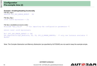 - AUTOSAR Confidential -
Document ID 053 : AUTOSAR_EXP_LayeredSoftwareArchitecture
105
Configuration
Pre-compile time (2)
Example 1: Enabling/disabling functionality
File Spi_Cfg.h:
#define SPI_DEV_ERROR_DETECT ON
File Spi_Cfg.c:
const uint8 myconstant = 1U;
File Spi.c (available as source code):
#include "Spi_Cfg.h" /* for importing the configuration parameters */
extern const uint8 myconstant;
#if (SPI_DEV_ERROR_DETECT == ON)
Det_ReportError(Spi_ModuleId, 0U, 3U, SPI_E_PARAM_LENGTH); /* only one instance available */
#endif
Note: The Compiler Abstraction and Memory Abstraction (as specified by AUTOSAR) are not used to keep the example simple.
page
id:
9000c
 