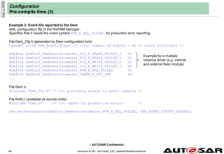 - AUTOSAR Confidential -
Document ID 053 : AUTOSAR_EXP_LayeredSoftwareArchitecture
106
Configuration
Pre-compile time (3)
Example 2: Event IDs reported to the Dem
XML configuration file of the NVRAM Manager:
Specifies that it needs the event symbol NVM_E_REQ_FAILED for production error reporting.
File Dem_Cfg.h (generated by Dem configuration tool):
typedef uint8 Dem_EventIdType; /* total number of events = 46 => uint8 sufficient */
#define DemConf_DemEventParameter_FLS_E_ERASE_FAILED_0 1U
#define DemConf_DemEventParameter_FLS_E_ERASE_FAILED_1 2U
#define DemConf_DemEventParameter_FLS_E_WRITE_FAILED_0 3U
#define DemConf_DemEventParameter_FLS_E_WRITE_FAILED_1 4U
#define DemConf_DemEventParameter_NVM_E_REQ_FAILED 5U
#define DemConf_DemEventParameter_CANSM_E_BUS_OFF 6U
...
File Dem.h:
#include "Dem_Cfg.h" /* for providing access to event symbols */
File NvM.c (available as source code):
#include "Dem.h" /* for reporting production errors */
Dem_SetEventStatus(DemConf_DemEventParameter_NVM_E_REQ_FAILED, DEM_EVENT_STATUS_PASSED);
page
id:
9000d
Example for a multiple
instance driver (e.g. internal
and external flash module)
 