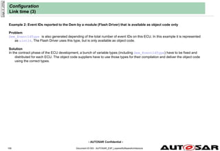 - AUTOSAR Confidential -
Document ID 053 : AUTOSAR_EXP_LayeredSoftwareArchitecture
109
Configuration
Link time (3)
Example 2: Event IDs reported to the Dem by a module (Flash Driver) that is available as object code only
Problem
Dem_EventIdType is also generated depending of the total number of event IDs on this ECU. In this example it is represented
as uint16. The Flash Driver uses this type, but is only available as object code.
Solution
In the contract phase of the ECU development, a bunch of variable types (including Dem_EventIdType) have to be fixed and
distributed for each ECU. The object code suppliers have to use those types for their compilation and deliver the object code
using the correct types.
page
id:
y000g
 